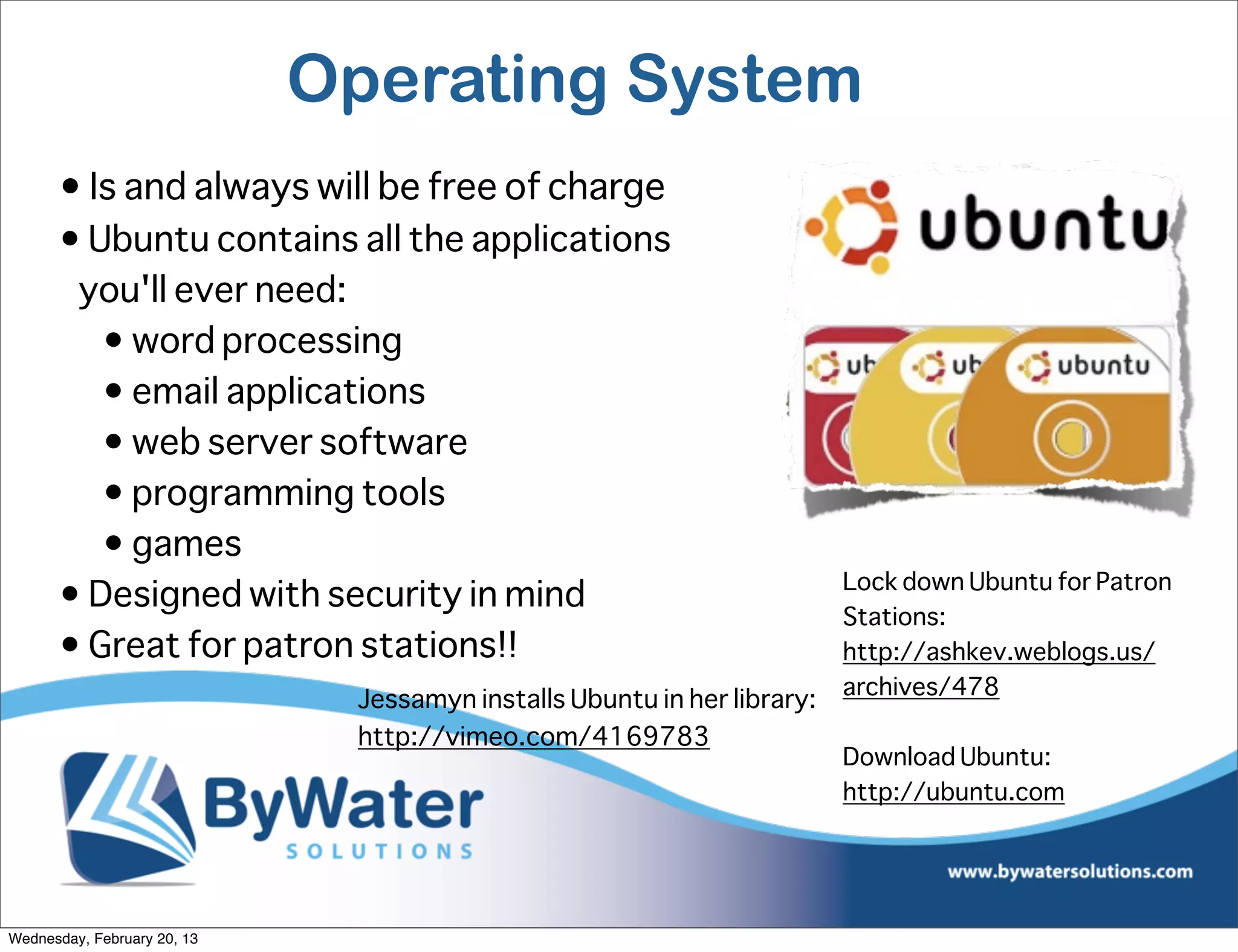 Operating System
      • Is and always will be free of charge
      • Ubuntu contains all the applications
       you'll ever need:
         • word processing
         • email applications
         • web server software
         • programming tools
         • games
                                                                         Lock down Ubuntu for Patron
      • Designed with security in mind
                                                                         Stations:
      • Great for patron stations!!                                      http://ashkev.weblogs.us/
                                                                         archives/478
                              Jessamyn installs Ubuntu in her library:
                              http://vimeo.com/4169783
                                                                         Download Ubuntu:
                                                                         http://ubuntu.com




Wednesday, February 20, 13
 