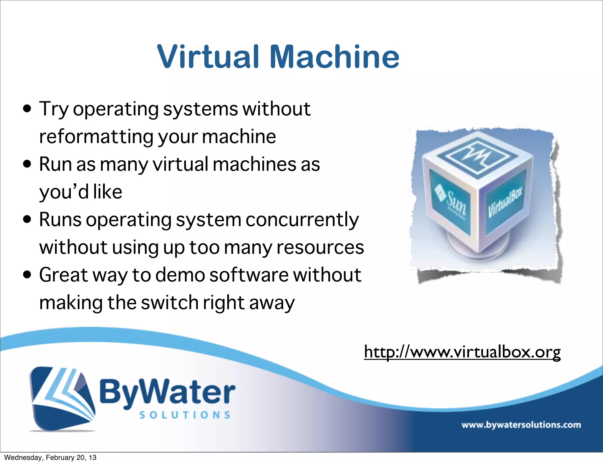 Virtual Machine
    • Try operating systems without
      reformatting your machine
    • Run as many virtual machines as
      you’d like
    • Runs operating system concurrently
      without using up too many resources
    • Great way to demo software without
      making the switch right away

                                         http://www.virtualbox.org




Wednesday, February 20, 13
 