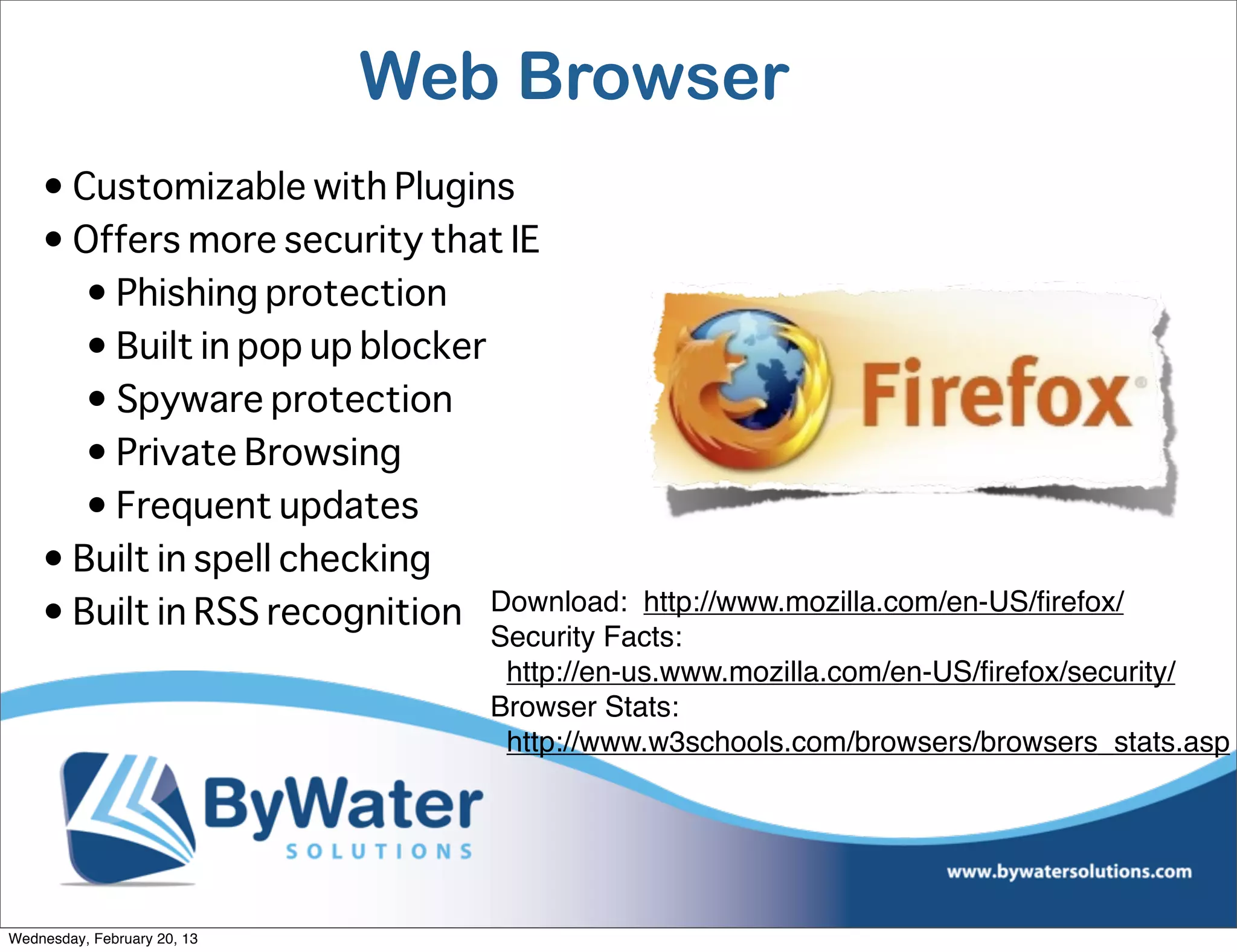 Web Browser
    • Customizable with Plugins
    • Offers more security that IE
       • Phishing protection
       • Built in pop up blocker
       • Spyware protection
       • Private Browsing
       • Frequent updates
    • Built in spell checking
    • Built in RSS recognition Download: http://www.mozilla.com/en-US/ﬁrefox/
                                  Security Facts:
                                   http://en-us.www.mozilla.com/en-US/ﬁrefox/security/
                                  Browser Stats:
                                   http://www.w3schools.com/browsers/browsers_stats.asp




Wednesday, February 20, 13
 