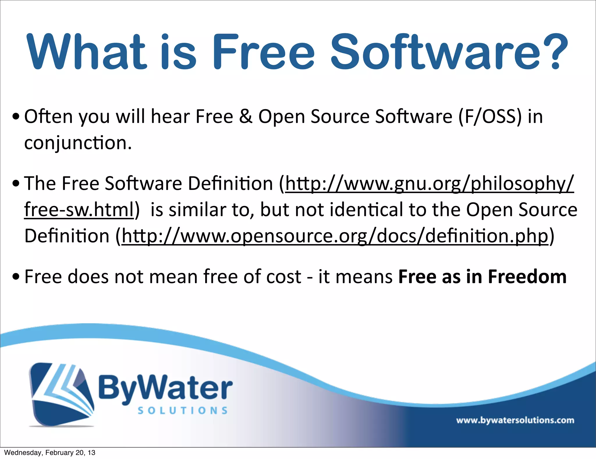 What is Free Software?
 • OCen	
  you	
  will	
  hear	
  Free	
  &	
  Open	
  Source	
  SoCware	
  (F/OSS)	
  in	
  
   conjuncEon.	
  
 • The	
  Free	
  SoCware	
  DeﬁniEon	
  (hQp://www.gnu.org/philosophy/
   free-­‐sw.html)	
  	
  is	
  similar	
  to,	
  but	
  not	
  idenEcal	
  to	
  the	
  Open	
  Source	
  
   DeﬁniEon	
  (hQp://www.opensource.org/docs/deﬁniEon.php)	
  
 • Free	
  does	
  not	
  mean	
  free	
  of	
  cost	
  -­‐	
  it	
  means	
  Free	
  as	
  in	
  Freedom




Wednesday, February 20, 13
 