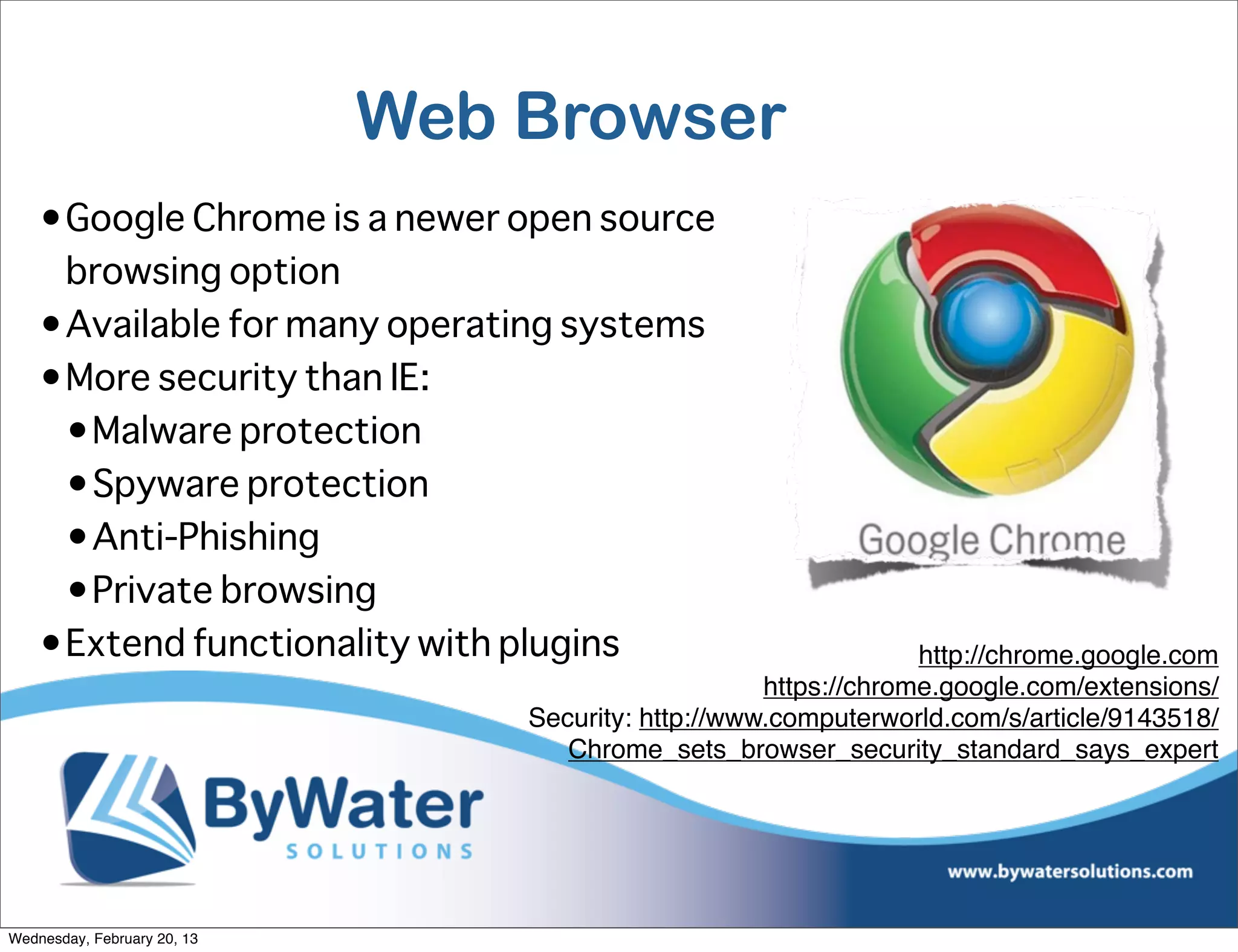 Web Browser
    •Google Chrome is a newer open source
     browsing option
    •Available for many operating systems
    •More security than IE:
     •Malware protection
     •Spyware protection
     •Anti-Phishing
     •Private browsing
    •Extend functionality with plugins                            http://chrome.google.com
                                                     https://chrome.google.com/extensions/
                                 Security: http://www.computerworld.com/s/article/9143518/
                                    Chrome_sets_browser_security_standard_says_expert




Wednesday, February 20, 13
 