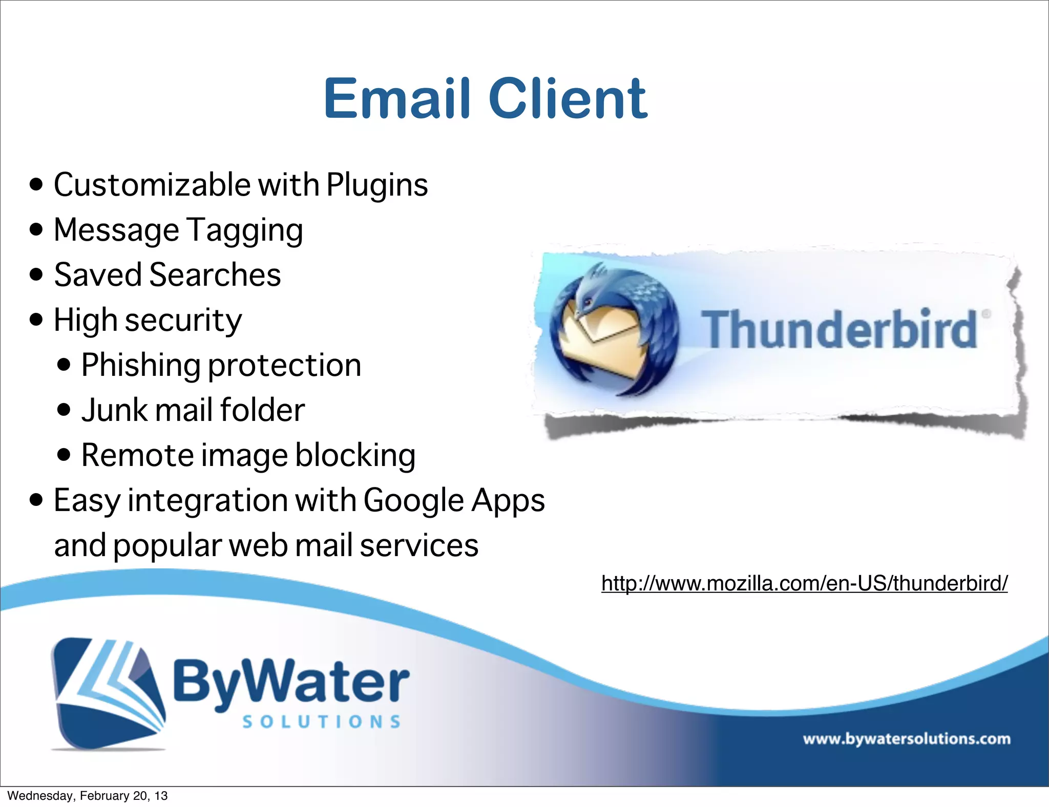 Email Client
   • Customizable with Plugins
   • Message Tagging
   • Saved Searches
   • High security
     • Phishing protection
     • Junk mail folder
     • Remote image blocking
   • Easy integration with Google Apps
     and popular web mail services
                                         http://www.mozilla.com/en-US/thunderbird/




Wednesday, February 20, 13
 