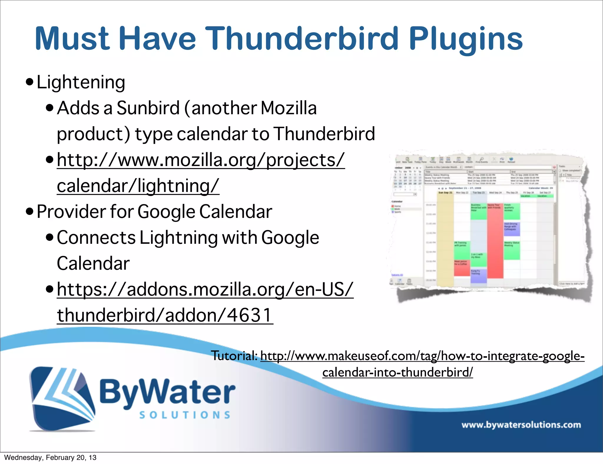 Must Have Thunderbird Plugins
     •Lightening
       •Adds a Sunbird (another Mozilla
         product) type calendar to Thunderbird
       •http://www.mozilla.org/projects/
         calendar/lightning/
     •Provider for Google Calendar
       •Connects Lightning with Google
         Calendar
       •https://addons.mozilla.org/en-US/
         thunderbird/addon/4631

                             Tutorial: http://www.makeuseof.com/tag/how-to-integrate-google-
                                                 calendar-into-thunderbird/




Wednesday, February 20, 13
 