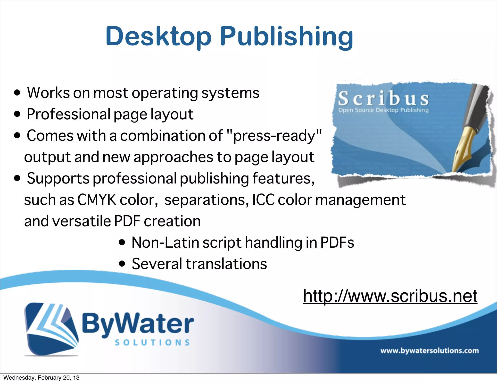 Desktop Publishing
   • Works on most operating systems
   • Professional page layout
   • Comes with a combination of "press-ready"
    output and new approaches to page layout
   • Supports professional publishing features,
    such as CMYK color, separations, ICC color management
    and versatile PDF creation
                  • Non-Latin script handling in PDFs
                  • Several translations

                                           http://www.scribus.net



Wednesday, February 20, 13
 