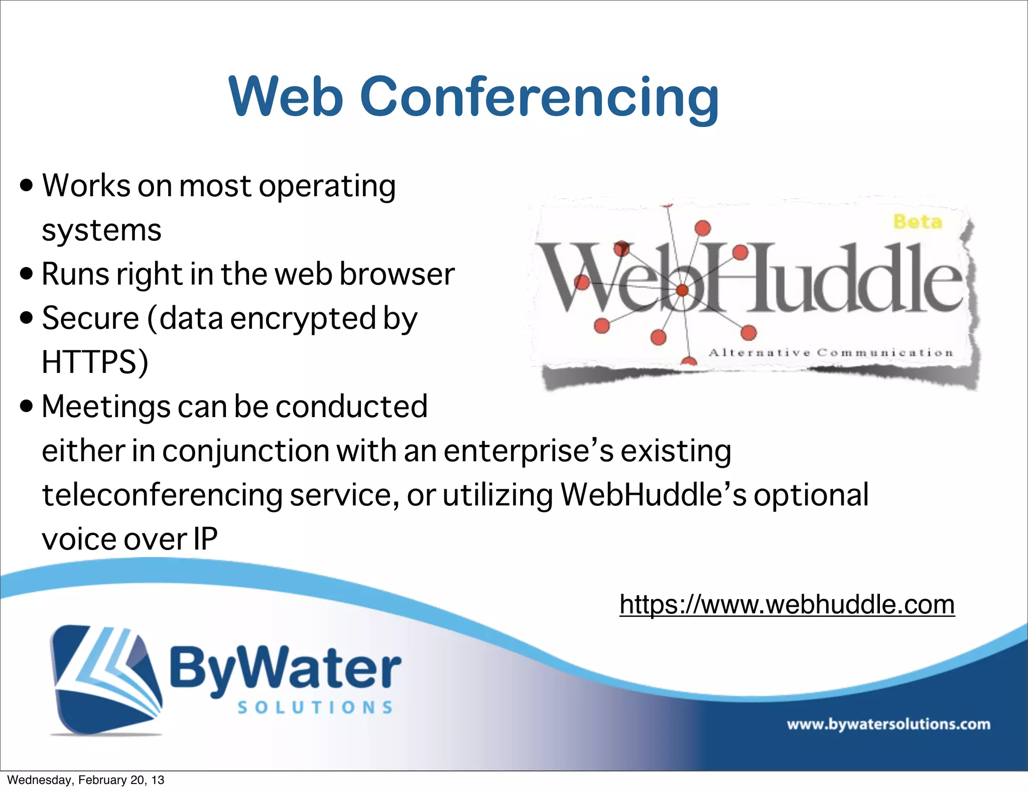 Web Conferencing
 • Works on most operating
   systems
 • Runs right in the web browser
 • Secure (data encrypted by
   HTTPS)
 • Meetings can be conducted
   either in conjunction with an enterprise’s existing
   teleconferencing service, or utilizing WebHuddle’s optional
   voice over IP

                                            https://www.webhuddle.com




Wednesday, February 20, 13
 