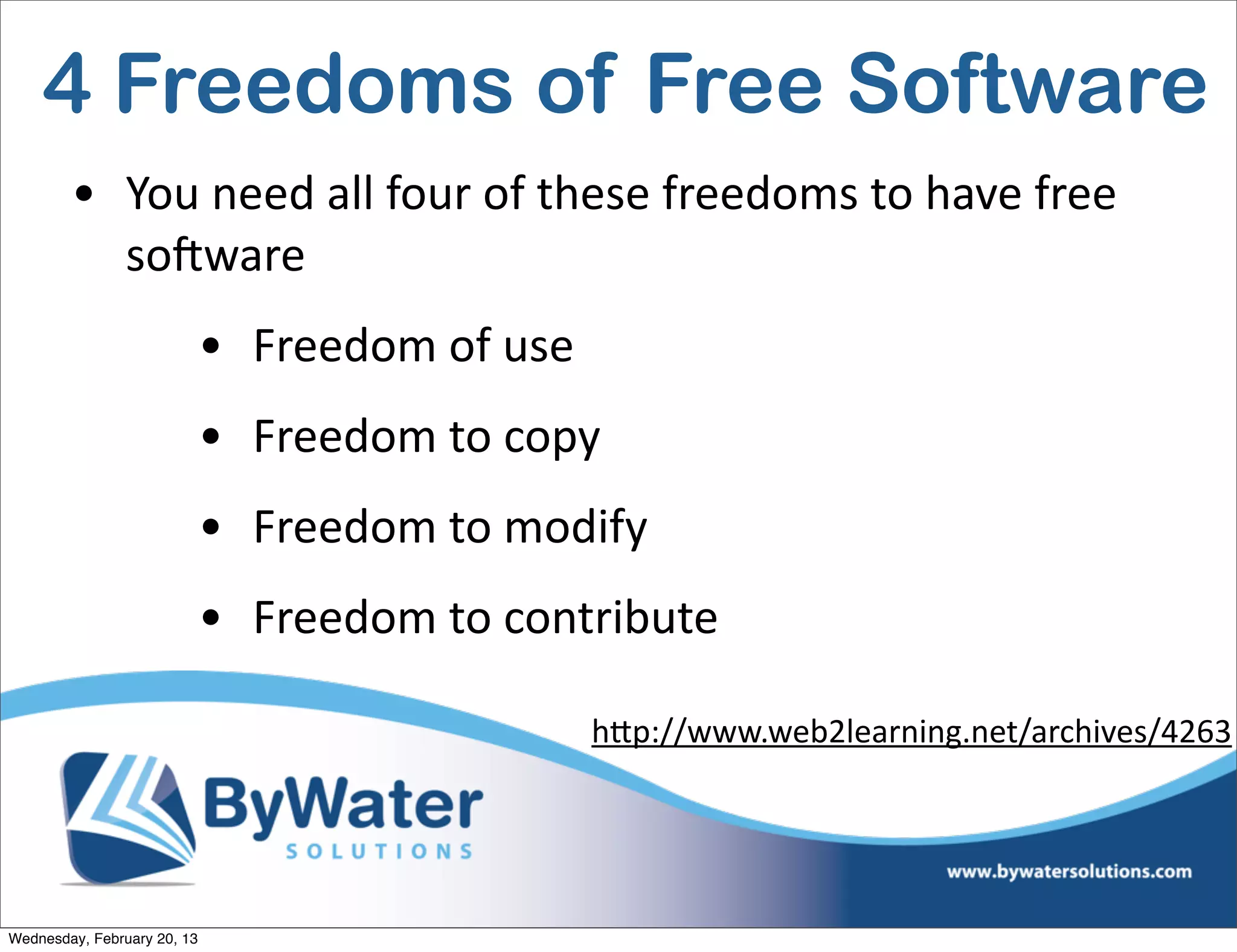 4 Freedoms of Free Software
        • You	
  need	
  all	
  four	
  of	
  these	
  freedoms	
  to	
  have	
  free	
  
          soCware	
  
                             • Freedom	
  of	
  use
                             • Freedom	
  to	
  copy
                             • Freedom	
  to	
  modify
                             • Freedom	
  to	
  contribute

                                                      hQp://www.web2learning.net/archives/4263




Wednesday, February 20, 13
 