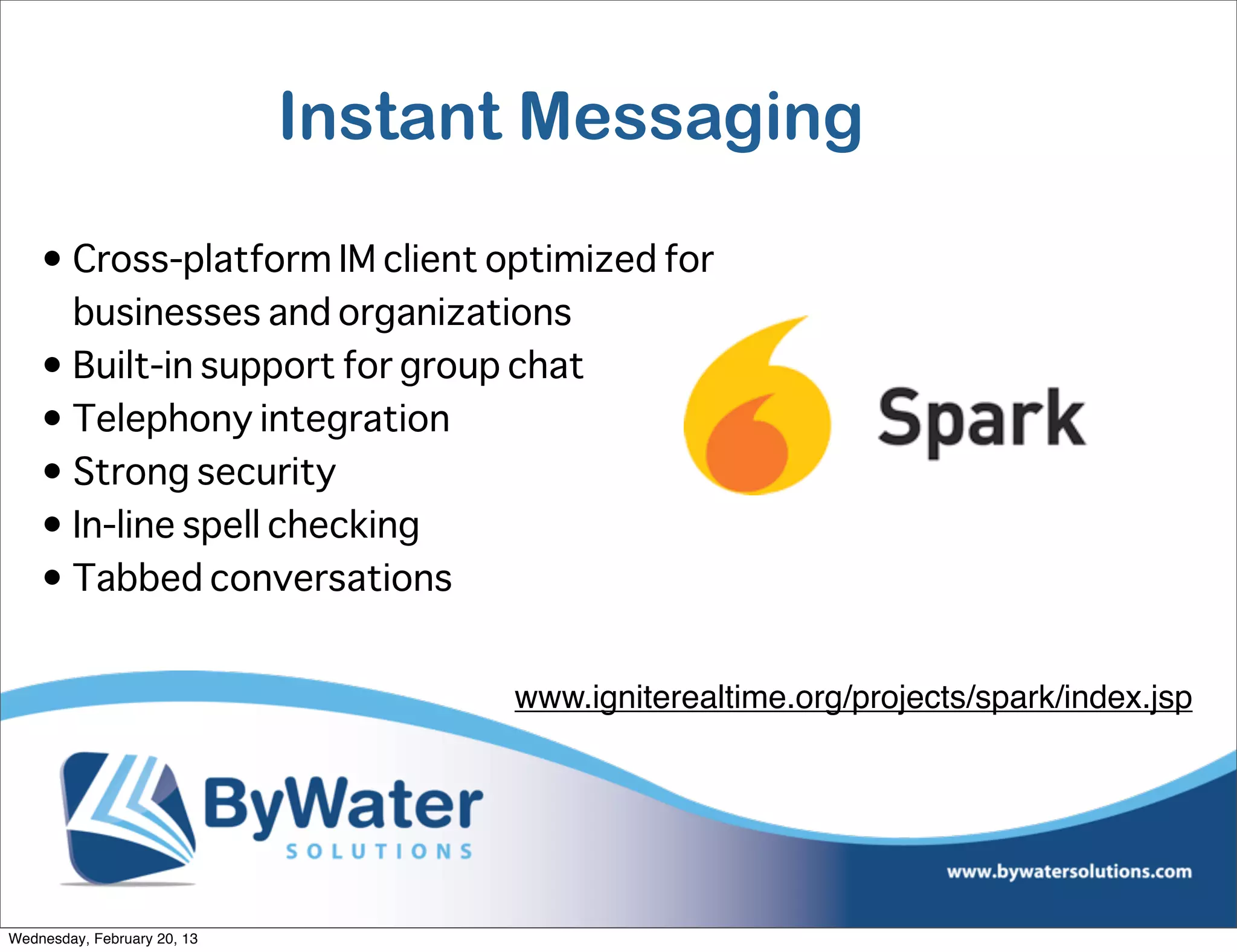 Instant Messaging

    • Cross-platform IM client optimized for
      businesses and organizations
    • Built-in support for group chat
    • Telephony integration
    • Strong security
    • In-line spell checking
    • Tabbed conversations


                                   www.igniterealtime.org/projects/spark/index.jsp




Wednesday, February 20, 13
 