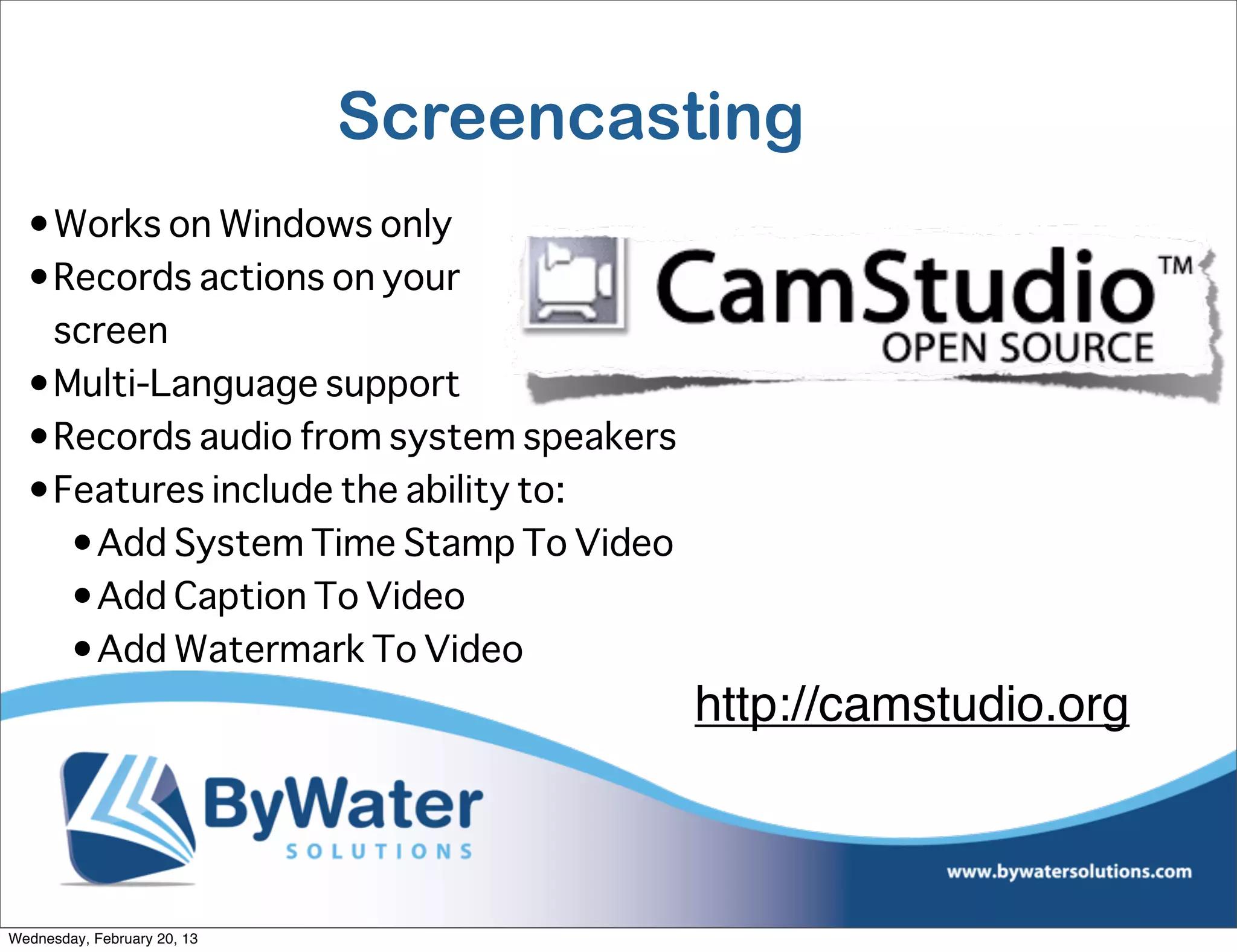 Screencasting
  •Works on Windows only
  •Records actions on your
   screen
  •Multi-Language support
  •Records audio from system speakers
  •Features include the ability to:
    •Add System Time Stamp To Video
    •Add Caption To Video
    •Add Watermark To Video
                                        http://camstudio.org



Wednesday, February 20, 13
 
