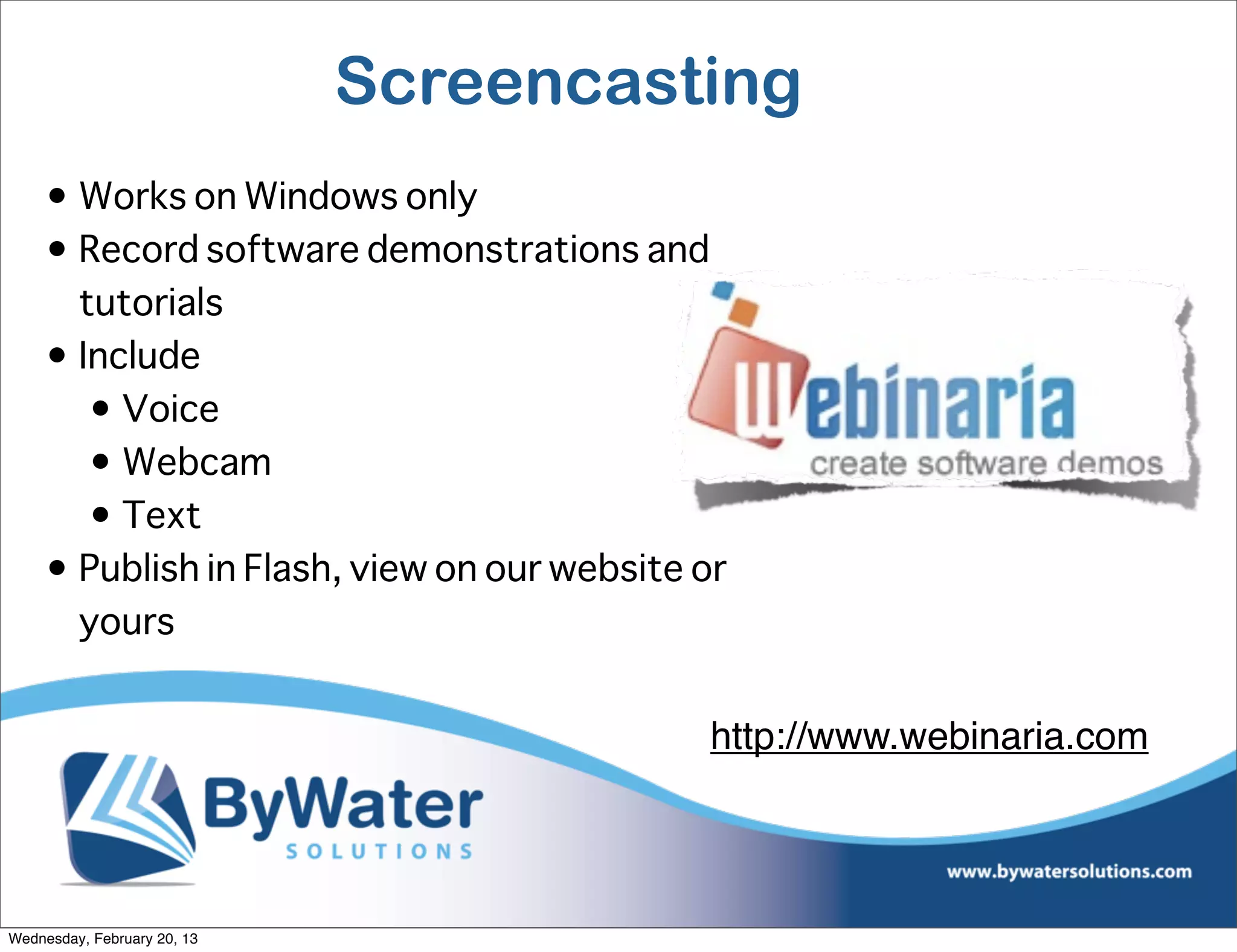 Screencasting
     • Works on Windows only
     • Record software demonstrations and
       tutorials
     • Include
        • Voice
        • Webcam
        • Text
     • Publish in Flash, view on our website or
       yours


                                             http://www.webinaria.com




Wednesday, February 20, 13
 