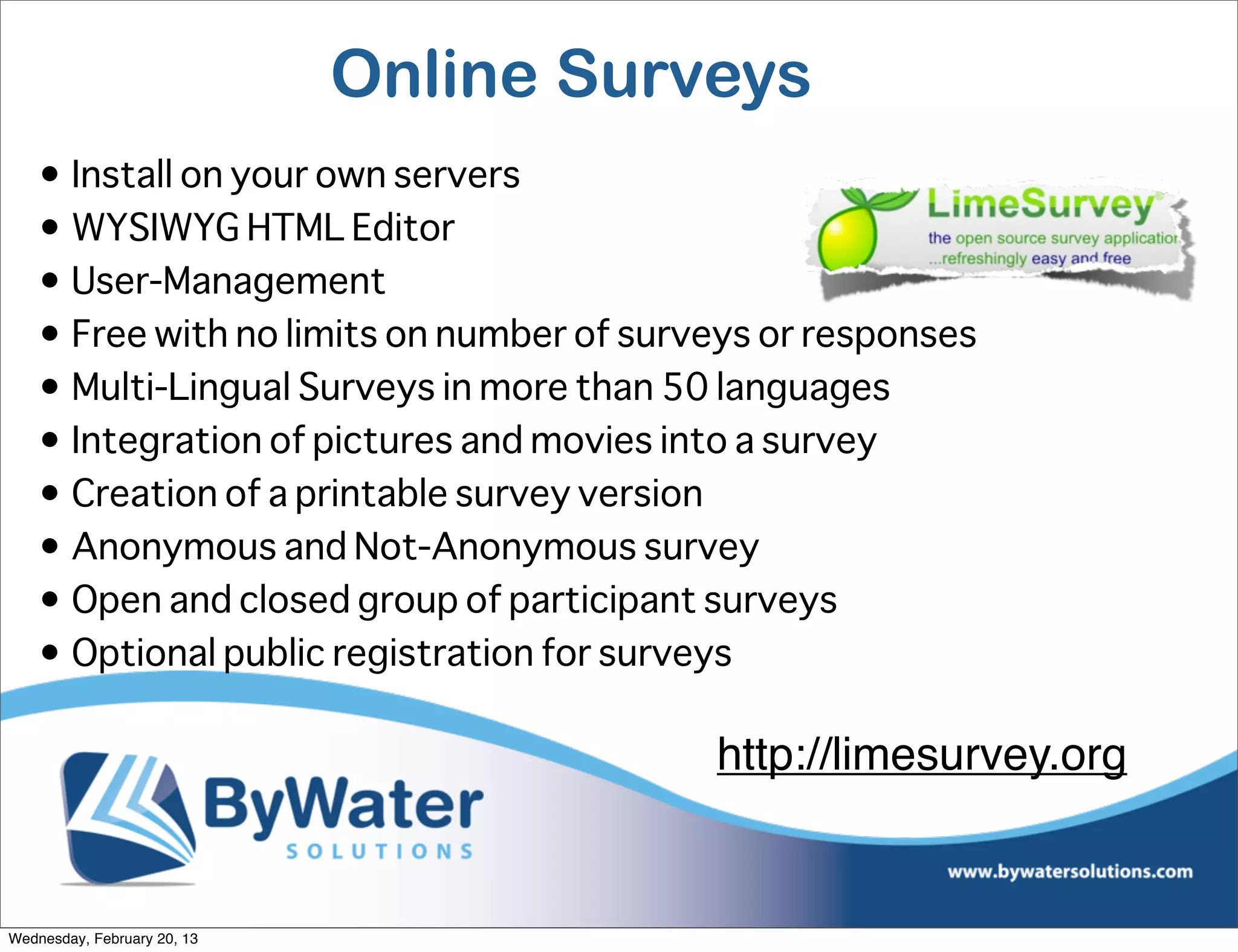 Online Surveys
    • Install on your own servers
    • WYSIWYG HTML Editor
    • User-Management
    • Free with no limits on number of surveys or responses
    • Multi-Lingual Surveys in more than 50 languages
    • Integration of pictures and movies into a survey
    • Creation of a printable survey version
    • Anonymous and Not-Anonymous survey
    • Open and closed group of participant surveys
    • Optional public registration for surveys

                                           http://limesurvey.org


Wednesday, February 20, 13
 