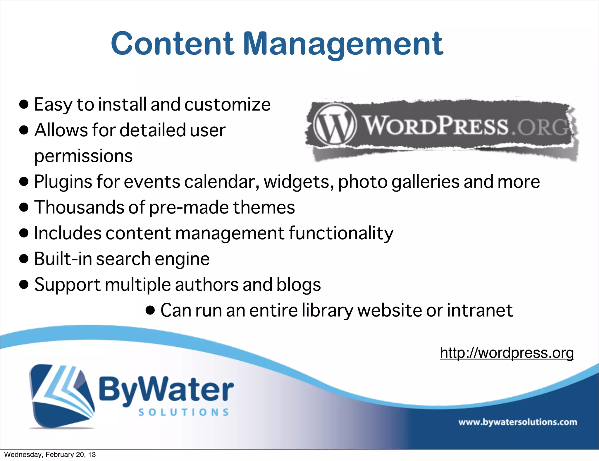 Content Management
   • Easy to install and customize
   • Allows for detailed user
     permissions
   • Plugins for events calendar, widgets, photo galleries and more
   • Thousands of pre-made themes
   • Includes content management functionality
   • Built-in search engine
   • Support multiple authors and blogs
                   • Can run an entire library website or intranet
                                                      http://wordpress.org




Wednesday, February 20, 13
 