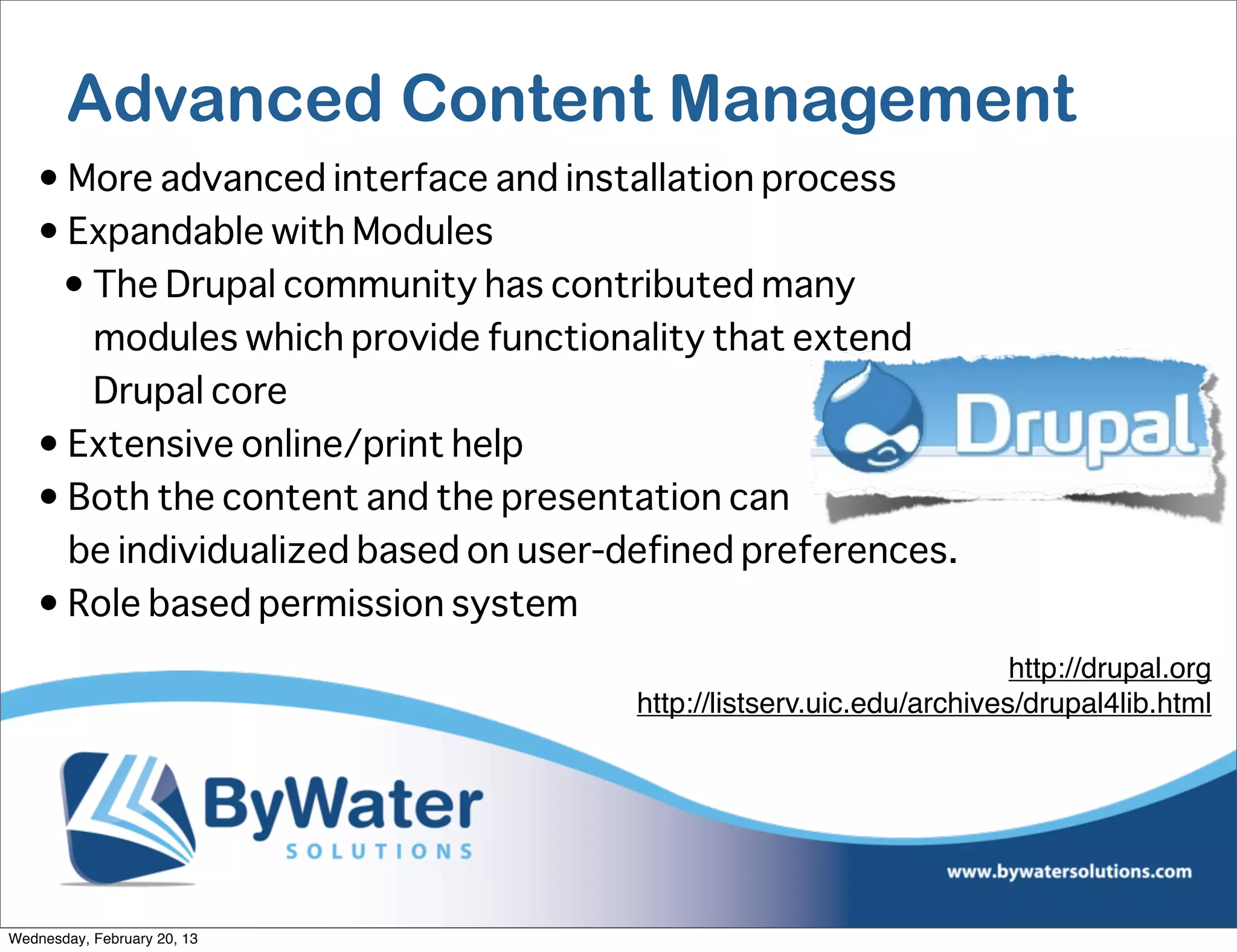 Advanced Content Management
   • More advanced interface and installation process
   • Expandable with Modules
    • The Drupal community has contributed many
      modules which provide functionality that extend
      Drupal core
   • Extensive online/print help
   • Both the content and the presentation can
     be individualized based on user-defined preferences.
   • Role based permission system
                                                                      http://drupal.org
                                      http://listserv.uic.edu/archives/drupal4lib.html




Wednesday, February 20, 13
 
