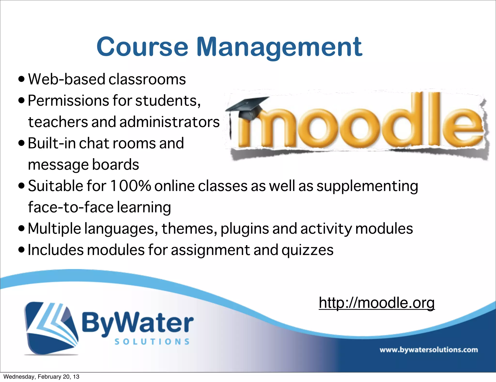 Course Management
    • Web-based classrooms
    • Permissions for students,
      teachers and administrators
    • Built-in chat rooms and
      message boards
    • Suitable for 100% online classes as well as supplementing
      face-to-face learning
    • Multiple languages, themes, plugins and activity modules
    • Includes modules for assignment and quizzes


                                                http://moodle.org



Wednesday, February 20, 13
 