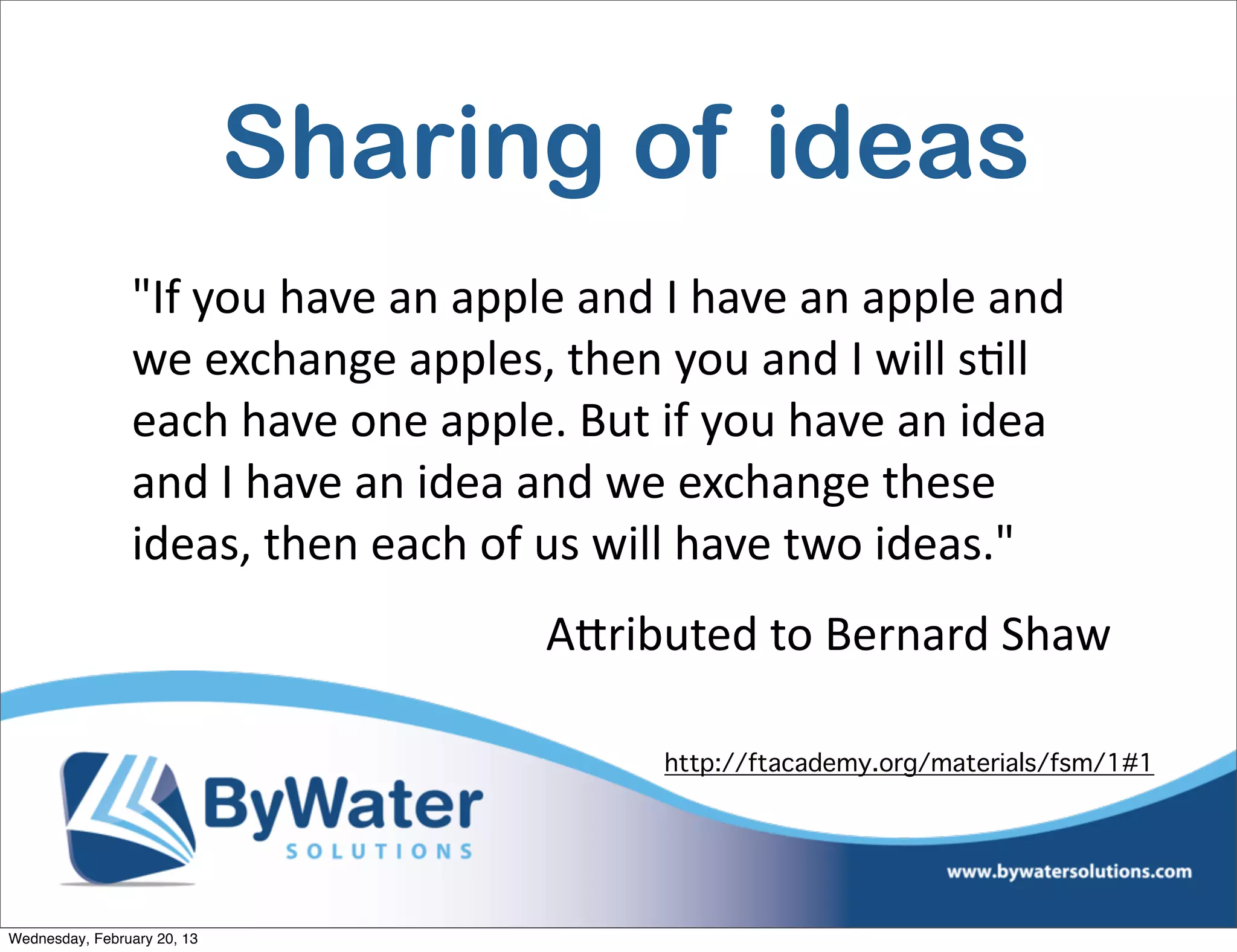 Sharing of ideas
                "If	
  you	
  have	
  an	
  apple	
  and	
  I	
  have	
  an	
  apple	
  and	
  
                we	
  exchange	
  apples,	
  then	
  you	
  and	
  I	
  will	
  sEll	
  
                each	
  have	
  one	
  apple.	
  But	
  if	
  you	
  have	
  an	
  idea	
  
                and	
  I	
  have	
  an	
  idea	
  and	
  we	
  exchange	
  these	
  
                ideas,	
  then	
  each	
  of	
  us	
  will	
  have	
  two	
  ideas."
                                                  AQributed	
  to	
  Bernard	
  Shaw

                                                            http://ftacademy.org/materials/fsm/1#1




Wednesday, February 20, 13
 