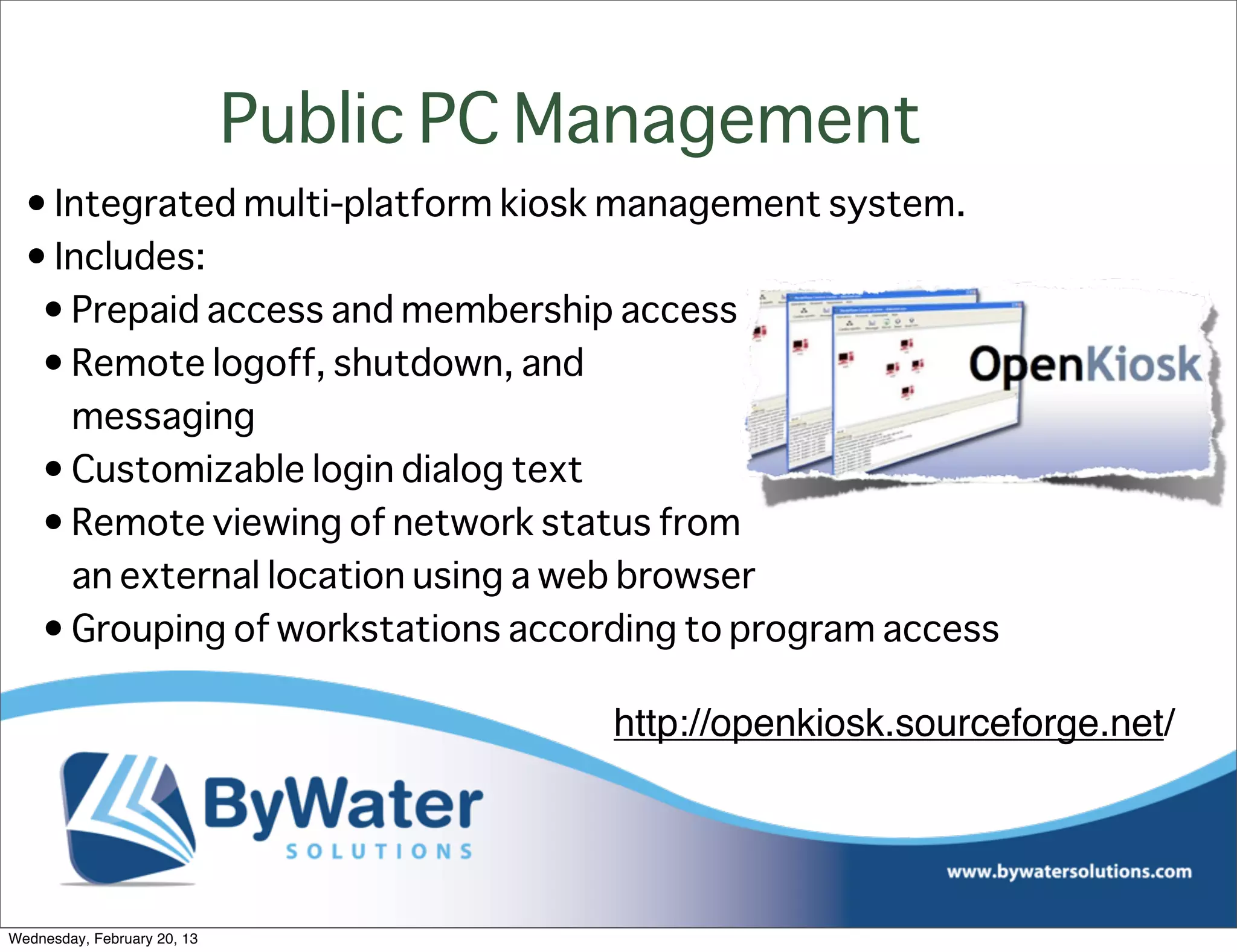 Public PC Management
  • Integrated multi-platform kiosk management system.
  • Includes:
   • Prepaid access and membership access
   • Remote logoff, shutdown, and
     messaging
   • Customizable login dialog text
   • Remote viewing of network status from
     an external location using a web browser
   • Grouping of workstations according to program access

                                        http://openkiosk.sourceforge.net/




Wednesday, February 20, 13
 