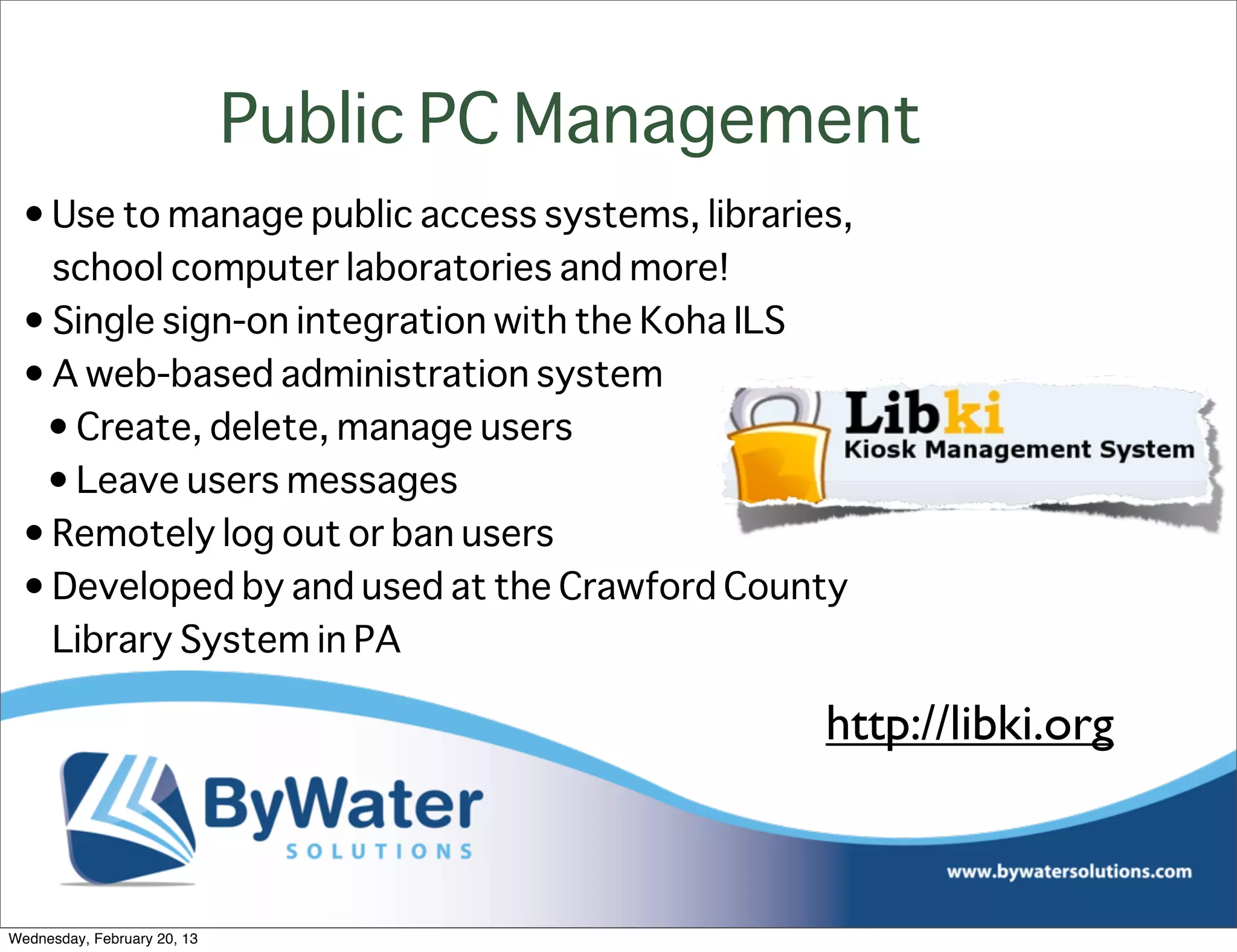 Public PC Management
 • Use to manage public access systems, libraries,
   school computer laboratories and more!
 • Single sign-on integration with the Koha ILS
 • A web-based administration system
  • Create, delete, manage users
  • Leave users messages
 • Remotely log out or ban users
 • Developed by and used at the Crawford County
   Library System in PA

                                                http://libki.org



Wednesday, February 20, 13
 