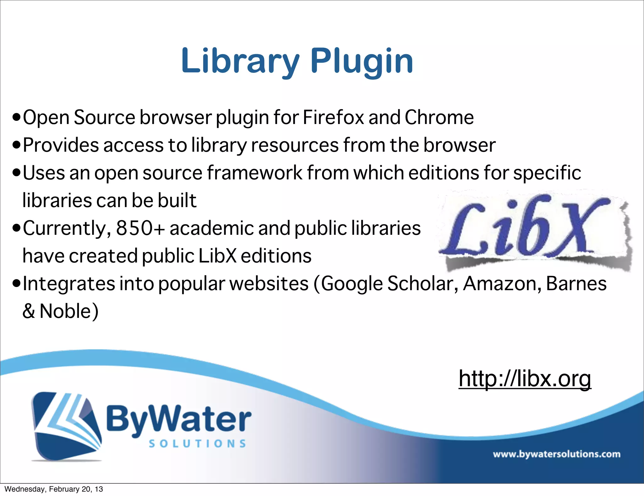 Library Plugin
 •Open Source browser plugin for Firefox and Chrome
 •Provides access to library resources from the browser
 •Uses an open source framework from which editions for specific
  libraries can be built
 •Currently, 850+ academic and public libraries
  have created public LibX editions
 •Integrates into popular websites (Google Scholar, Amazon, Barnes
  & Noble)


                                                 http://libx.org



Wednesday, February 20, 13
 