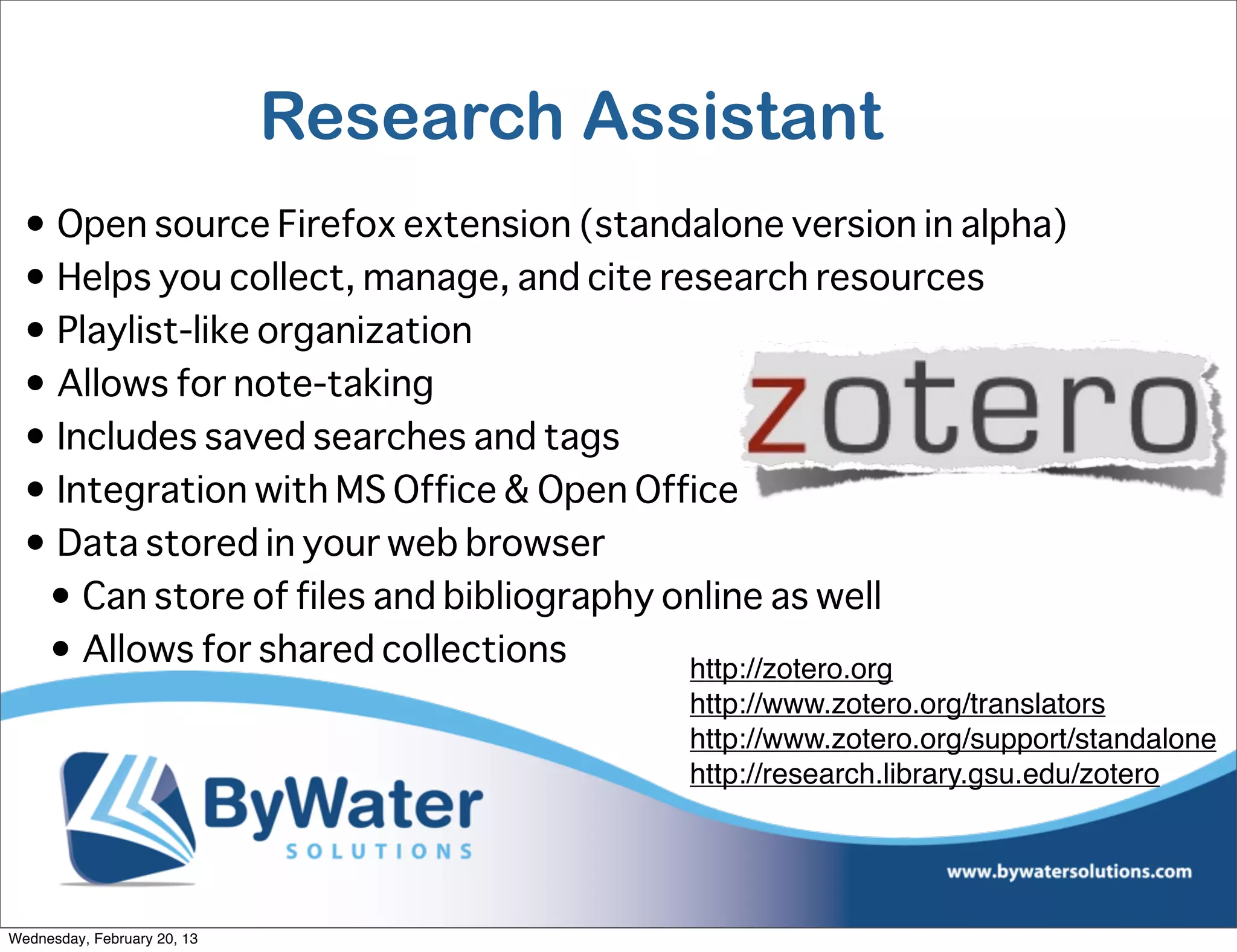 Research Assistant
  • Open source Firefox extension (standalone version in alpha)
  • Helps you collect, manage, and cite research resources
  • Playlist-like organization
  • Allows for note-taking
  • Includes saved searches and tags
  • Integration with MS Office & Open Office
  • Data stored in your web browser
   • Can store of files and bibliography online as well
   • Allows for shared collections        http://zotero.org
                                         http://www.zotero.org/translators
                                         http://www.zotero.org/support/standalone
                                         http://research.library.gsu.edu/zotero




Wednesday, February 20, 13
 