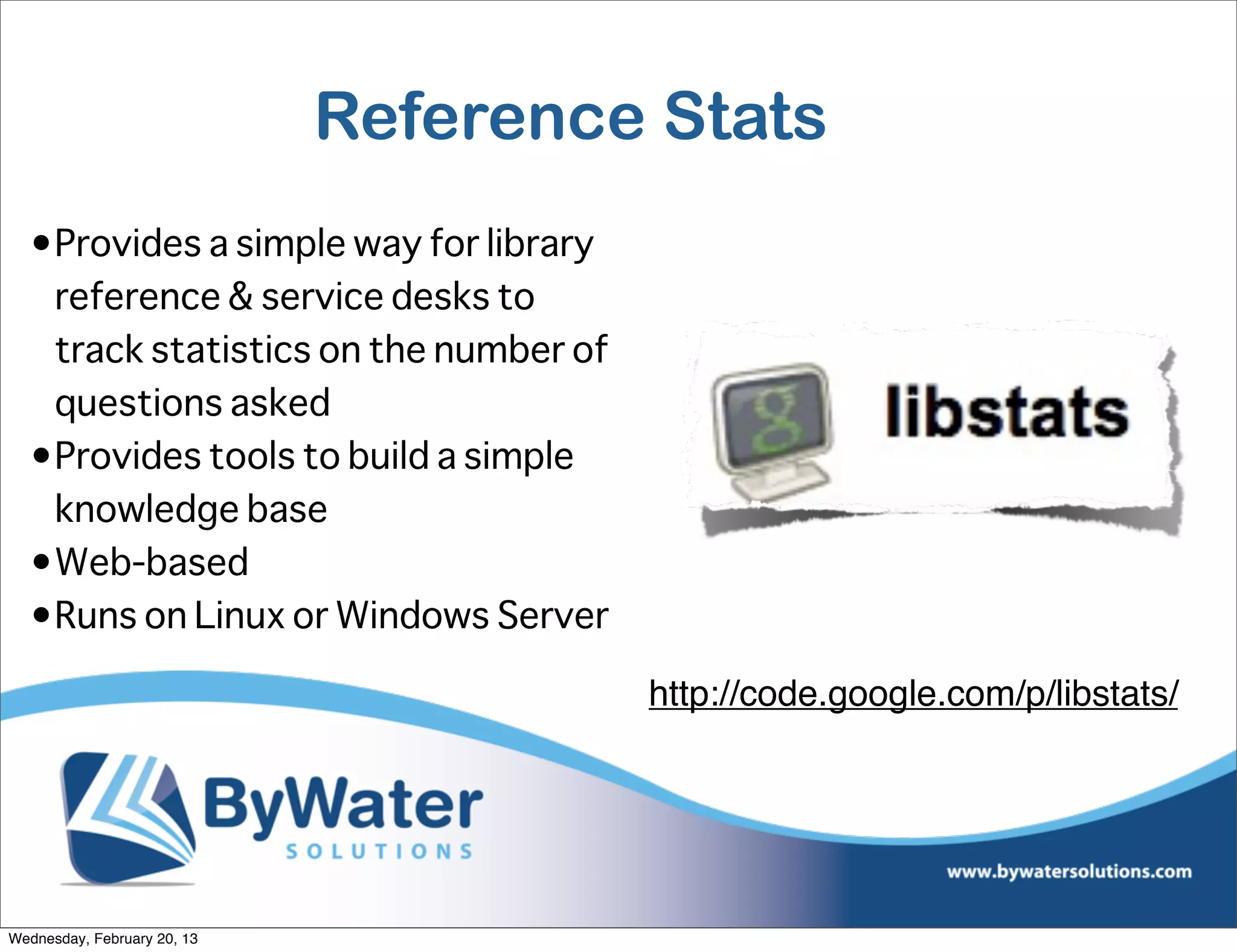 Reference Stats
  •Provides a simple way for library
   reference & service desks to
   track statistics on the number of
   questions asked
  •Provides tools to build a simple
   knowledge base
  •Web-based
  •Runs on Linux or Windows Server

                                       http://code.google.com/p/libstats/




Wednesday, February 20, 13
 