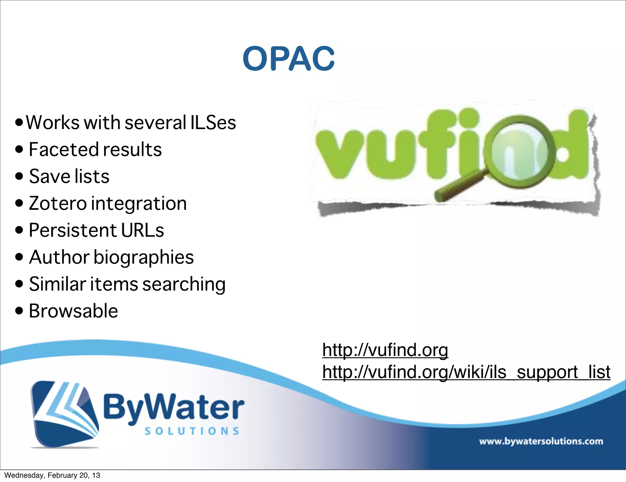 OPAC
  •Works with several ILSes
  • Faceted results
  • Save lists
  • Zotero integration
  • Persistent URLs
  • Author biographies
  • Similar items searching
  • Browsable

                                 http://vuﬁnd.org
                                 http://vuﬁnd.org/wiki/ils_support_list




Wednesday, February 20, 13
 