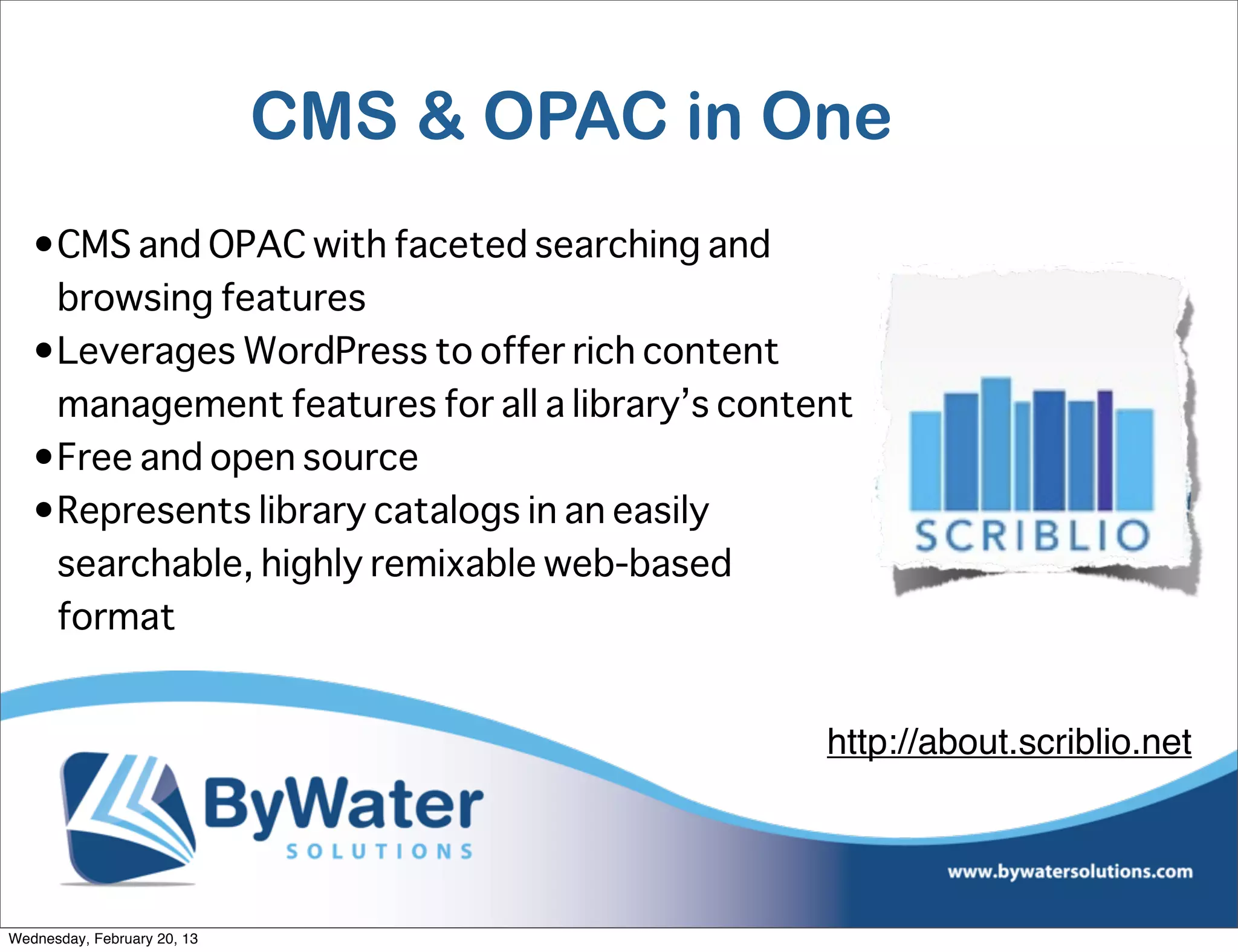 CMS & OPAC in One
   •CMS and OPAC with faceted searching and
    browsing features
   •Leverages WordPress to offer rich content
    management features for all a library’s content
   •Free and open source
   •Represents library catalogs in an easily
    searchable, highly remixable web-based
    format


                                                 http://about.scriblio.net




Wednesday, February 20, 13
 