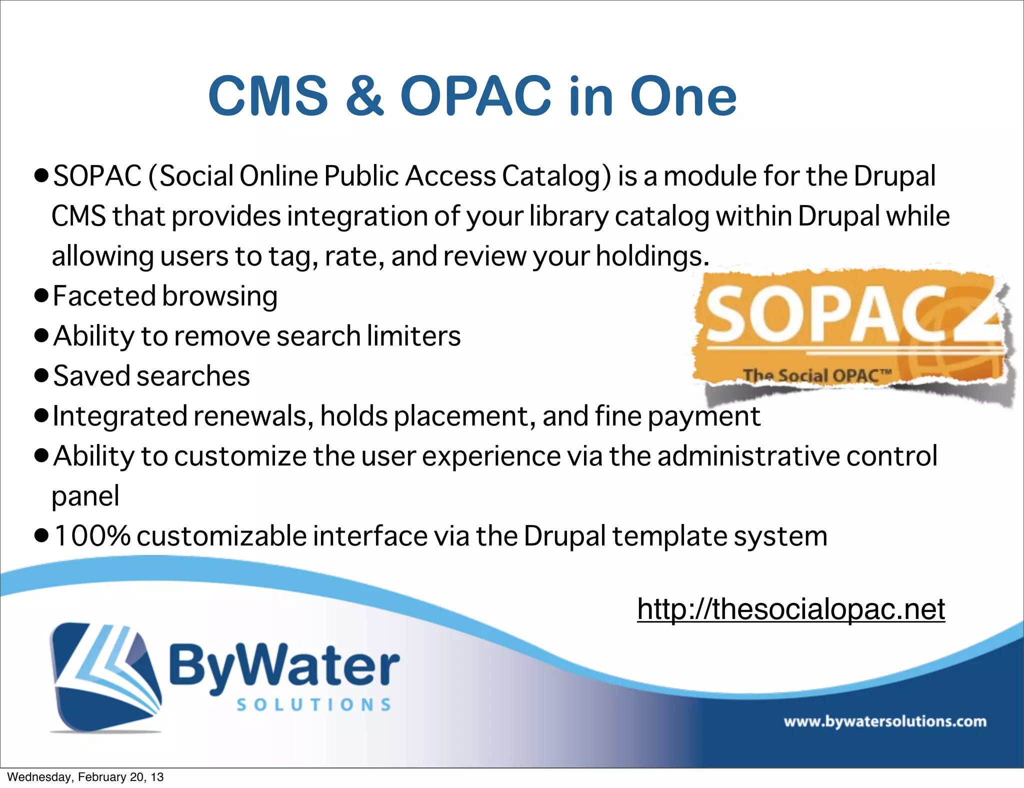 CMS & OPAC in One
   •SOPAC (Social Online Public Access Catalog) is a module for the Drupal
    CMS that provides integration of your library catalog within Drupal while
    allowing users to tag, rate, and review your holdings.
   •Faceted browsing
   •Ability to remove search limiters
   •Saved searches
   •Integrated renewals, holds placement, and fine payment
   •Ability to customize the user experience via the administrative control
    panel
   •100% customizable interface via the Drupal template system

                                                   http://thesocialopac.net




Wednesday, February 20, 13
 