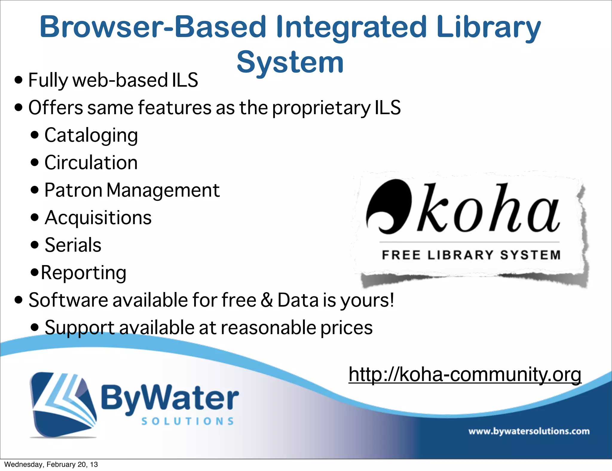 Browser-Based Integrated Library
  • Fully web-based ILS
                        System
  • Offers same features as the proprietary ILS
    • Cataloging
    • Circulation
    • Patron Management
    • Acquisitions
    • Serials
    •Reporting
  • Software available for free & Data is yours!
    • Support available at reasonable prices

                                         http://koha-community.org



Wednesday, February 20, 13
 