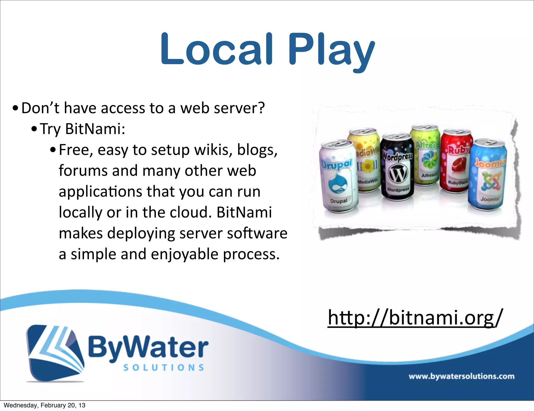 Local Play
  •Don’t	
  have	
  access	
  to	
  a	
  web	
  server?
    •Try	
  BitNami:
      •Free,	
  easy	
  to	
  setup	
  wikis,	
  blogs,	
  
        forums	
  and	
  many	
  other	
  web	
  
        applicaEons	
  that	
  you	
  can	
  run	
  
        locally	
  or	
  in	
  the	
  cloud.	
  BitNami	
  
        makes	
  deploying	
  server	
  soCware	
  
        a	
  simple	
  and	
  enjoyable	
  process.


                                                              h<p://bitnami.org/


Wednesday, February 20, 13
 