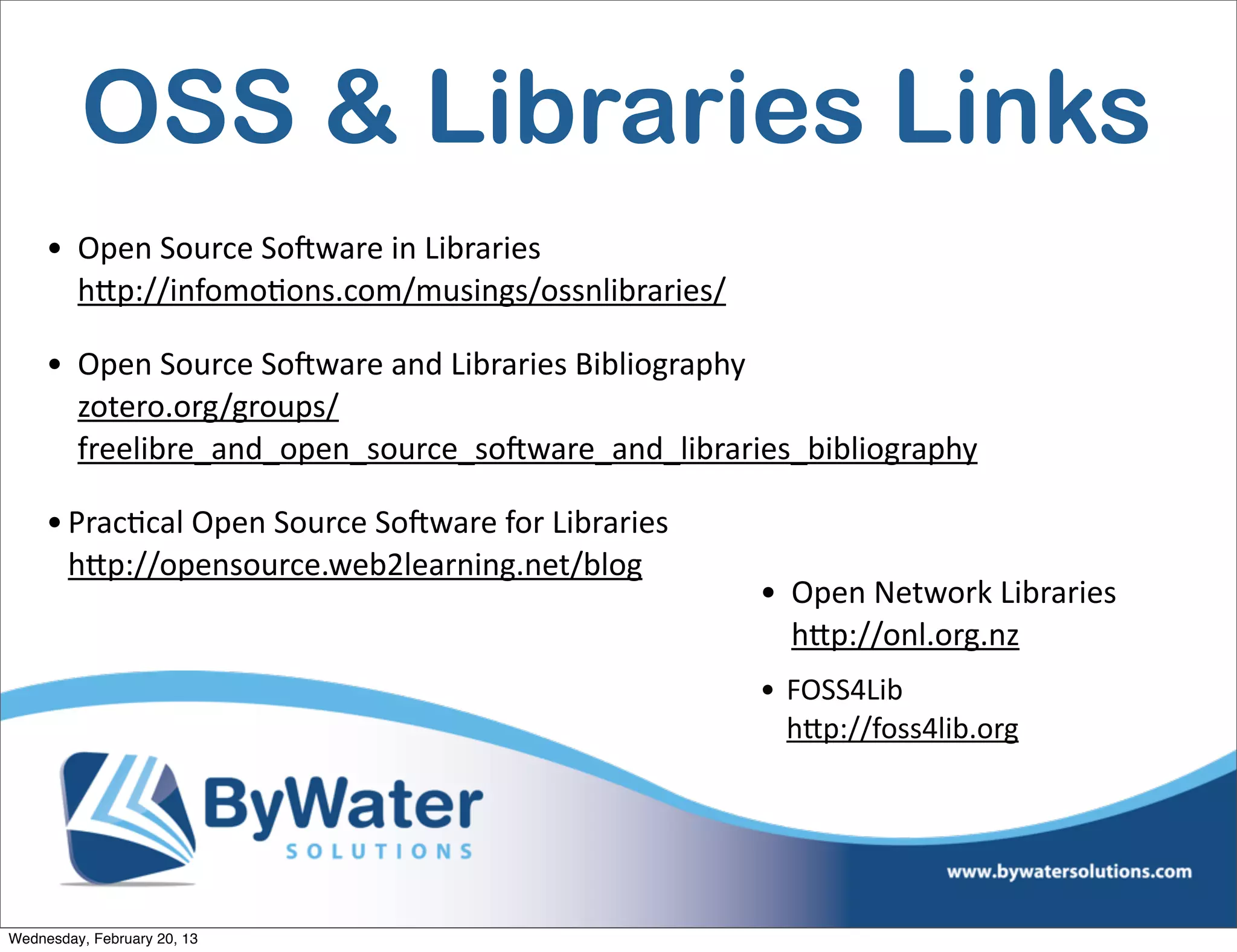 OSS & Libraries Links
     • Open	
  Source	
  SoCware	
  in	
  Libraries
       hQp://infomoEons.com/musings/ossnlibraries/	
  

     • Open	
  Source	
  SoCware	
  and	
  Libraries	
  Bibliography
       zotero.org/groups/
       freelibre_and_open_source_soCware_and_libraries_bibliography	
  

     • PracEcal	
  Open	
  Source	
  SoCware	
  for	
  Libraries
       hQp://opensource.web2learning.net/blog
                                                                   • Open	
  Network	
  Libraries	
  
                                                                     hQp://onl.org.nz	
  
                                                                   • FOSS4Lib
                                                                     hQp://foss4lib.org	
  




Wednesday, February 20, 13
 