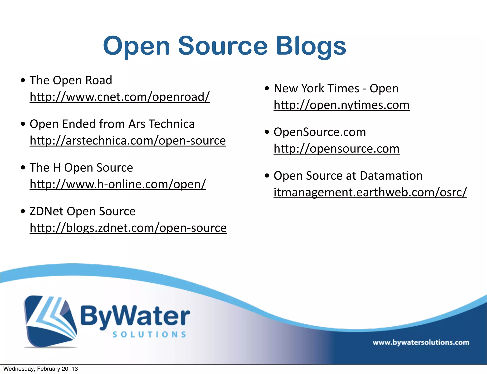 Open Source Blogs
     • The	
  Open	
  Road
                                                  • New	
  York	
  Times	
  -­‐	
  Open
       hQp://www.cnet.com/openroad/
                                                    hQp://open.nyEmes.com	
  
     • Open	
  Ended	
  from	
  Ars	
  Technica
                                                  • OpenSource.com
       hQp://arstechnica.com/open-­‐source
                                                    hQp://opensource.com	
  
     • The	
  H	
  Open	
  Source
                                                  • Open	
  Source	
  at	
  DatamaEon
       hQp://www.h-­‐online.com/open/	
  
                                                    itmanagement.earthweb.com/osrc/	
  
     • ZDNet	
  Open	
  Source
       hQp://blogs.zdnet.com/open-­‐source




Wednesday, February 20, 13
 