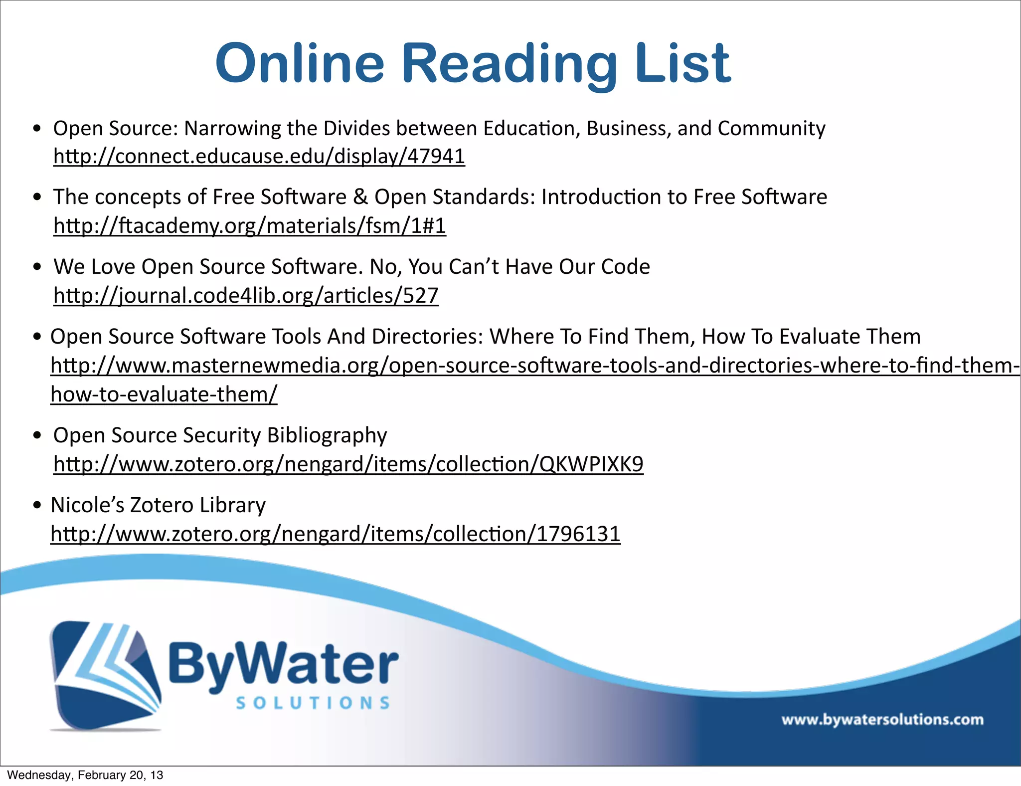 Online Reading List
    • Open	
  Source:	
  Narrowing	
  the	
  Divides	
  between	
  EducaEon,	
  Business,	
  and	
  Community
      hQp://connect.educause.edu/display/47941
    • The	
  concepts	
  of	
  Free	
  SoCware	
  &	
  Open	
  Standards:	
  IntroducEon	
  to	
  Free	
  SoCware	
  
      hQp://Cacademy.org/materials/fsm/1#1	
  	
  
    • We	
  Love	
  Open	
  Source	
  SoCware.	
  No,	
  You	
  Can’t	
  Have	
  Our	
  Code
      hQp://journal.code4lib.org/arEcles/527	
  
    • Open	
  Source	
  SoCware	
  Tools	
  And	
  Directories:	
  Where	
  To	
  Find	
  Them,	
  How	
  To	
  Evaluate	
  Them
      hQp://www.masternewmedia.org/open-­‐source-­‐soCware-­‐tools-­‐and-­‐directories-­‐where-­‐to-­‐ﬁnd-­‐them-­‐
      how-­‐to-­‐evaluate-­‐them/
    • Open	
  Source	
  Security	
  Bibliography
      hQp://www.zotero.org/nengard/items/collecEon/QKWPIXK9	
  
    • Nicole’s	
  Zotero	
  Library
      hQp://www.zotero.org/nengard/items/collecEon/1796131




Wednesday, February 20, 13
 
