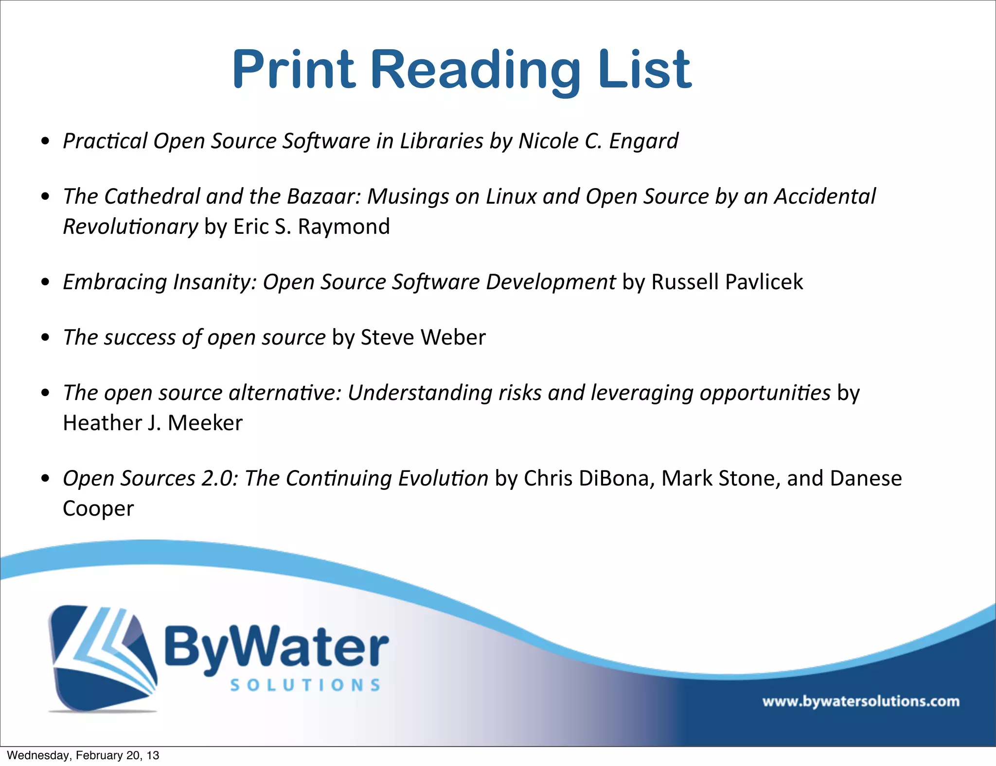 Print Reading List
     • Prac?cal	
  Open	
  Source	
  SoAware	
  in	
  Libraries	
  by	
  Nicole	
  C.	
  Engard	
  

     • The	
  Cathedral	
  and	
  the	
  Bazaar:	
  Musings	
  on	
  Linux	
  and	
  Open	
  Source	
  by	
  an	
  Accidental	
  
       Revolu?onary	
  by	
  Eric	
  S.	
  Raymond

     • Embracing	
  Insanity:	
  Open	
  Source	
  SoAware	
  Development	
  by	
  Russell	
  Pavlicek

     • The	
  success	
  of	
  open	
  source	
  by	
  Steve	
  Weber

     • The	
  open	
  source	
  alterna?ve:	
  Understanding	
  risks	
  and	
  leveraging	
  opportuni?es	
  by	
  
       Heather	
  J.	
  Meeker

     • Open	
  Sources	
  2.0:	
  The	
  Con?nuing	
  Evolu?on	
  by	
  Chris	
  DiBona,	
  Mark	
  Stone,	
  and	
  Danese	
  
       Cooper




Wednesday, February 20, 13
 