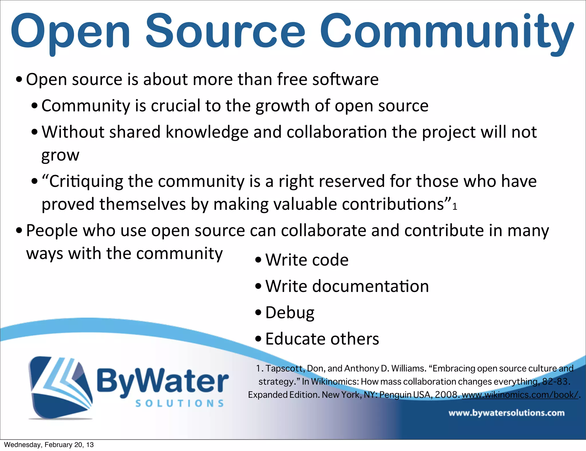 Open Source Community
  • Open	
  source	
  is	
  about	
  more	
  than	
  free	
  soCware
    • Community	
  is	
  crucial	
  to	
  the	
  growth	
  of	
  open	
  source
    • Without	
  shared	
  knowledge	
  and	
  collaboraEon	
  the	
  project	
  will	
  not	
  
      grow
    • “CriEquing	
  the	
  community	
  is	
  a	
  right	
  reserved	
  for	
  those	
  who	
  have	
  
      proved	
  themselves	
  by	
  making	
  valuable	
  contribuEons”1
  • People	
  who	
  use	
  open	
  source	
  can	
  collaborate	
  and	
  contribute	
  in	
  many	
  
    ways	
  with	
  the	
  community           • Write	
  code
                                              • Write	
  documentaEon
                                              • Debug
                                              • Educate	
  others
                                               1. Tapscott, Don, and Anthony D. Williams. “Embracing open source culture and
                                               strategy.” In Wikinomics: How mass collaboration changes everything, 82-83.
                                             Expanded Edition. New York, NY: Penguin USA, 2008. www.wikinomics.com/book/.  




Wednesday, February 20, 13
 