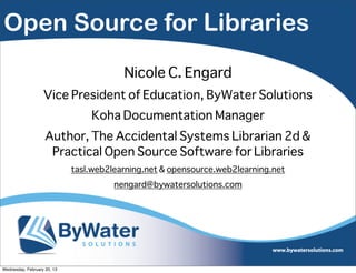 Open Source for Libraries
                                         Nicole C. Engard
                   Vice President of Education, ByWater Solutions
                                 Koha Documentation Manager
                    Author, The Accidental Systems Librarian 2d &
                     Practical Open Source Software for Libraries
                             tasl.web2learning.net & opensource.web2learning.net
                                       nengard@bywatersolutions.com




Wednesday, February 20, 13
 