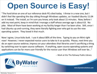 Open Source is Easy!
 “The	
  hard	
  drive	
  on	
  one	
  of	
  our	
  reference	
  desk	
  PCs	
  died	
  today.	
  	
  I	
  threw	
  in	
  a	
  new	
  one,	
  but	
  I	
  
 didn't	
  feel	
  like	
  spending	
  the	
  day	
  siing	
  through	
  Windows	
  updates,	
  so	
  I	
  loaded	
  Ubuntu	
  11.04	
  
 on	
  it	
  instead.	
  	
  The	
  install,	
  as	
  I'm	
  sure	
  you	
  know,	
  only	
  took	
  about	
  15	
  minutes.	
  	
  Now,	
  before	
  I	
  
 add	
  my	
  next	
  point,	
  keep	
  in	
  mind	
  that	
  I	
  manage	
  a	
  staﬀ	
  whose	
  average	
  age	
  is	
  about	
  63.	
  	
  No	
  
 joke.	
  	
  Most	
  of	
  them	
  have	
  been	
  working	
  at	
  my	
  facility	
  longer	
  than	
  I've	
  been	
  alive.	
  	
  SEll,	
  once	
  I	
  
 had	
  Ubuntu	
  up	
  and	
  running,	
  they	
  were	
  literally	
  ﬁghEng	
  over	
  who	
  got	
  to	
  use	
  the	
  new	
  
 operaEng	
  system.	
  	
  They	
  loved	
  it	
  that	
  much.	
  	
  

 Now	
  I	
  agree,	
  Linux	
  kicks	
  buQ.	
  	
  I	
  use	
  it	
  about	
  80%	
  of	
  the	
  Eme.	
  	
  Typing	
  to	
  you	
  on	
  Mint	
  right	
  
 now!	
  	
  However,	
  I	
  never	
  expected	
  novice	
  users	
  to	
  take	
  to	
  it	
  so	
  quickly.	
  	
  Please,	
  next	
  Eme	
  you	
  
 do	
  an	
  open	
  source	
  webinar,	
  impress	
  on	
  your	
  aQendees	
  that	
  libraries	
  aren't	
  sacriﬁcing	
  a	
  thing	
  
 by	
  switching	
  over	
  to	
  open	
  source	
  soCware.	
  	
  If	
  anything,	
  open	
  source	
  operaEng	
  systems	
  and	
  
 applicaEons	
  can	
  be	
  far	
  more	
  user	
  friendly	
  for	
  the	
  novice	
  user	
  than	
  Windows	
  will	
  ever	
  be...”

                                                                                            -­‐-­‐	
  Mark	
  at	
  the	
  The	
  Rahway	
  Public	
  Library




Wednesday, February 20, 13
 