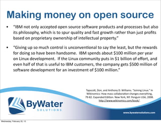Making money on open source
     •      “IBM	
  not	
  only	
  accepted	
  open	
  source	
  soCware	
  products	
  and	
  processes	
  but	
  also	
  
            its	
  philosophy,	
  which	
  is	
  to	
  spur	
  quality	
  and	
  fast	
  growth	
  rather	
  than	
  just	
  proﬁts	
  
            based	
  on	
  proprietary	
  ownership	
  of	
  intellectual	
  property.”

     •      “Giving	
  up	
  so	
  much	
  control	
  is	
  unconvenEonal	
  to	
  say	
  the	
  least,	
  but	
  the	
  rewards	
  
            for	
  doing	
  so	
  have	
  been	
  handsome.	
  	
  IBM	
  spends	
  about	
  $100	
  million	
  per	
  year	
  
            on	
  Linux	
  development.	
  	
  If	
  the	
  Linux	
  community	
  puts	
  in	
  $1	
  billion	
  of	
  eﬀort,	
  and	
  
            even	
  half	
  of	
  that	
  is	
  useful	
  to	
  IBM	
  customers,	
  the	
  company	
  gets	
  $500	
  million	
  of	
  
            soCware	
  development	
  for	
  an	
  investment	
  of	
  $100	
  million.”



                                                                          Tapsco<,	
  Don,	
  and	
  Anthony	
  D.	
  Williams.	
  “Joining	
  Linux.”	
  In	
  
                                                                          Wikinomics:	
  How	
  mass	
  collaboraIon	
  changes	
  everything,	
  
                                                                         79-­‐82.	
  Expanded	
  EdiIon.	
  New	
  York,	
  NY:	
  Penguin	
  USA,	
  2008.	
  
                                                                                         h<p://www.wikinomics.com/book/.




Wednesday, February 20, 13
 