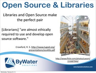 Open Source & Libraries
    Libraries	
  and	
  Open	
  Source	
  make	
  
             the	
  perfect	
  pair

 [Librarians]	
  "are	
  almost	
  ethically	
  
 required	
  to	
  use	
  and	
  develop	
  open	
  
 source	
  soCware."	
  

                             Crawford,	
  R.	
  S.	
  h<p://www.lugod.org/
                                               presentaIons/oss4lib.pdf


                                                                             hQp://www.ﬂickr.com/photos/cavort/
                                                                                       151687944/



Wednesday, February 20, 13
 