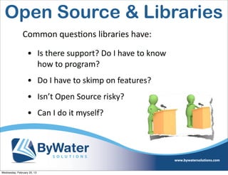 Open Source & Libraries
               Common	
  quesEons	
  libraries	
  have:

                   • Is	
  there	
  support?	
  Do	
  I	
  have	
  to	
  know	
  
                     how	
  to	
  program?
                   • Do	
  I	
  have	
  to	
  skimp	
  on	
  features?
                   • Isn’t	
  Open	
  Source	
  risky?
                   • Can	
  I	
  do	
  it	
  myself?




Wednesday, February 20, 13
 