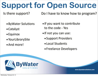 Support for Open Source
    Is	
  there	
  support?      Do	
  I	
  have	
  to	
  know	
  how	
  to	
  program?

         • ByWater	
  SoluEons    • If	
  you	
  want	
  to	
  contribute	
  
         • Catalyst                 to	
  the	
  code	
  -­‐	
  Yes
         • Equinox                • If	
  not	
  you	
  can	
  use:
         • YourLibrarySite          • Support	
  Providers
         • And	
  more!             • Local	
  Students
                                    • Freelance	
  Developers




Wednesday, February 20, 13
 