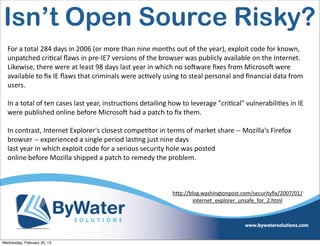 Isn’t Open Source Risky?
  For	
  a	
  total	
  284	
  days	
  in	
  2006	
  (or	
  more	
  than	
  nine	
  months	
  out	
  of	
  the	
  year),	
  exploit	
  code	
  for	
  known,	
  
  unpatched	
  criEcal	
  ﬂaws	
  in	
  pre-­‐IE7	
  versions	
  of	
  the	
  browser	
  was	
  publicly	
  available	
  on	
  the	
  Internet.	
  
  Likewise,	
  there	
  were	
  at	
  least	
  98	
  days	
  last	
  year	
  in	
  which	
  no	
  soCware	
  ﬁxes	
  from	
  MicrosoC	
  were	
  
  available	
  to	
  ﬁx	
  IE	
  ﬂaws	
  that	
  criminals	
  were	
  acEvely	
  using	
  to	
  steal	
  personal	
  and	
  ﬁnancial	
  data	
  from	
  
  users.

  In	
  a	
  total	
  of	
  ten	
  cases	
  last	
  year,	
  instrucEons	
  detailing	
  how	
  to	
  leverage	
  "criEcal"	
  vulnerabiliEes	
  in	
  IE	
  
  were	
  published	
  online	
  before	
  MicrosoC	
  had	
  a	
  patch	
  to	
  ﬁx	
  them.

  In	
  contrast,	
  Internet	
  Explorer's	
  closest	
  compeEtor	
  in	
  terms	
  of	
  market	
  share	
  -­‐-­‐	
  Mozilla's	
  Firefox	
  
  browser	
  -­‐-­‐	
  experienced	
  a	
  single	
  period	
  lasEng	
  just	
  nine	
  days
  last	
  year	
  in	
  which	
  exploit	
  code	
  for	
  a	
  serious	
  security	
  hole	
  was	
  posted	
  
  online	
  before	
  Mozilla	
  shipped	
  a	
  patch	
  to	
  remedy	
  the	
  problem.



                                                                                         h<p://blog.washingtonpost.com/securityﬁx/2007/01/
                                                                                                 internet_explorer_unsafe_for_2.html	
  




Wednesday, February 20, 13
 