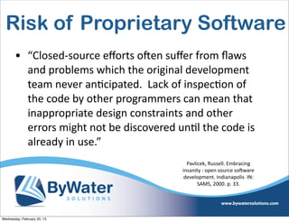 Risk of Proprietary Software
       • “Closed-­‐source	
  eﬀorts	
  oCen	
  suﬀer	
  from	
  ﬂaws	
  
         and	
  problems	
  which	
  the	
  original	
  development	
  
         team	
  never	
  anEcipated.	
  	
  Lack	
  of	
  inspecEon	
  of	
  
         the	
  code	
  by	
  other	
  programmers	
  can	
  mean	
  that	
  
         inappropriate	
  design	
  constraints	
  and	
  other	
  
         errors	
  might	
  not	
  be	
  discovered	
  unEl	
  the	
  code	
  is	
  
         already	
  in	
  use.”
                                                              Pavlicek,	
  Russell.	
  Embracing	
  
                                                            insanity	
  :	
  open	
  source	
  soSware	
  
                                                             development.	
  Indianapolis	
  	
  IN:	
  
                                                                   SAMS,	
  2000.	
  p.	
  33.




Wednesday, February 20, 13
 