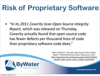 Risk of Proprietary Software

       • “In	
  its	
  2011	
  Coverity	
  Scan	
  Open	
  Source	
  Integrity	
  
         Report,	
  which	
  was	
  released	
  on	
  Thursday,	
  
         Coverity	
  actually	
  found	
  that	
  open	
  source	
  code	
  
         has	
  fewer	
  defects	
  per	
  thousand	
  lines	
  of	
  code	
  
         than	
  proprietary	
  soCware	
  code	
  does.”

                                                 Noyes,	
  Katherine.	
  “Actually,	
  Open	
  Source	
  Code	
  Is	
  Be<er:	
  
                                                  Report.”	
  PCWorld	
  Business	
  Center,	
  February	
  23,	
  2012.	
  
                                                h<p://www.pcworld.com/businesscenter/arIcle/250543/
                                                   actually_open_source_code_is_be<er_report.html.




Wednesday, February 20, 13
 