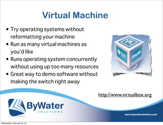 Virtual Machine
    • Try operating systems without
      reformatting your machine
    • Run as many virtual machines as
      you’d like
    • Runs operating system concurrently
      without using up too many resources
    • Great way to demo software without
      making the switch right away

                                         http://www.virtualbox.org




Wednesday, February 20, 13
 