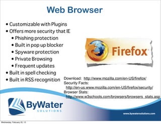 Web Browser
    • Customizable with Plugins
    • Offers more security that IE
       • Phishing protection
       • Built in pop up blocker
       • Spyware protection
       • Private Browsing
       • Frequent updates
    • Built in spell checking
    • Built in RSS recognition Download: http://www.mozilla.com/en-US/ﬁrefox/
                                  Security Facts:
                                   http://en-us.www.mozilla.com/en-US/ﬁrefox/security/
                                  Browser Stats:
                                   http://www.w3schools.com/browsers/browsers_stats.asp




Wednesday, February 20, 13
 