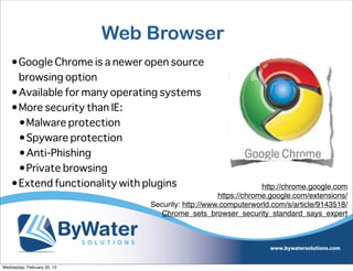 Web Browser
    •Google Chrome is a newer open source
     browsing option
    •Available for many operating systems
    •More security than IE:
     •Malware protection
     •Spyware protection
     •Anti-Phishing
     •Private browsing
    •Extend functionality with plugins                            http://chrome.google.com
                                                     https://chrome.google.com/extensions/
                                 Security: http://www.computerworld.com/s/article/9143518/
                                    Chrome_sets_browser_security_standard_says_expert




Wednesday, February 20, 13
 