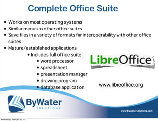 Complete Office Suite
  • Works on most operating systems
  • Similar menus to other office suites
  • Save files in a variety of formats for interoperability with other office
    suites
  • Mature/established applications
             • Includes full office suite:
                   • word processor
                   • spreadsheet
                   • presentation manager
                   • drawing program
                   • database application
                                                  www.libreofﬁce.org




Wednesday, February 20, 13
 