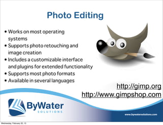 Photo Editing
   • Works on most operating
     systems
   • Supports photo retouching and
     image creation
   • Includes a customizable interface
     and plugins for extended functionality
   • Supports most photo formats
   • Available in several languages
                                                http://gimp.org
                                     http://www.gimpshop.com


Wednesday, February 20, 13
 