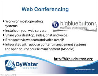 Web Conferencing

  • Works on most operating
   systems
  • Installs on your web servers
  • Share your desktop, slides, chat and voice
  • Broadcast via webcam and voice over IP
  • Integrated with popular content management systems
   and open source course management (Moodle)


                                       http://bigbluebutton.org


Wednesday, February 20, 13
 