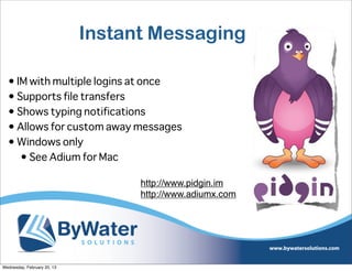 Instant Messaging

  • IM with multiple logins at once
  • Supports file transfers
  • Shows typing notifications
  • Allows for custom away messages
  • Windows only
     • See Adium for Mac

                                   http://www.pidgin.im
                                   http://www.adiumx.com




Wednesday, February 20, 13
 