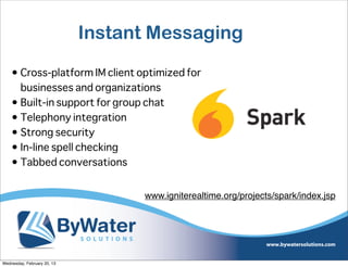 Instant Messaging

    • Cross-platform IM client optimized for
      businesses and organizations
    • Built-in support for group chat
    • Telephony integration
    • Strong security
    • In-line spell checking
    • Tabbed conversations


                                   www.igniterealtime.org/projects/spark/index.jsp




Wednesday, February 20, 13
 